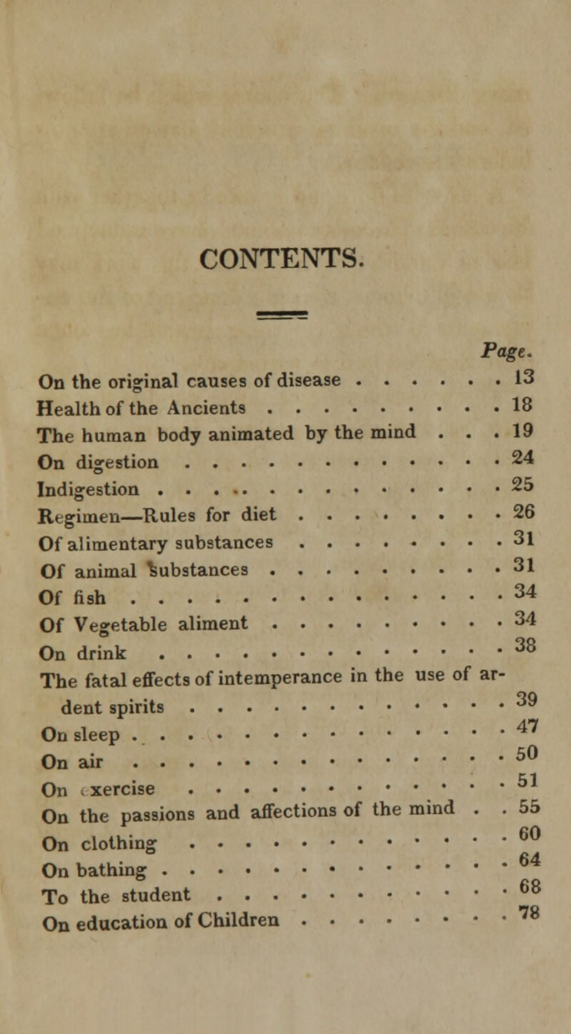 CONTENTS. On the original causes of disease 13 Health of the Ancients 18 The human body animated by the mind ... 19 On digestion 24 Indigestion *^ Regimen—Rules for diet 26 Of alimentary substances 31 Of animal Substances 31 Of fish 34 Of Vegetable aliment 34 On drink ^^ The fatal eflfects of intemperance in the use of ar- dent spirits ^^ ^ , 47 On sleep On air ^^ On ixercise On the passions and affections of the mind . . 55 On clothing ^^ 64 On bathmg To the student ^^ On education of Children '^