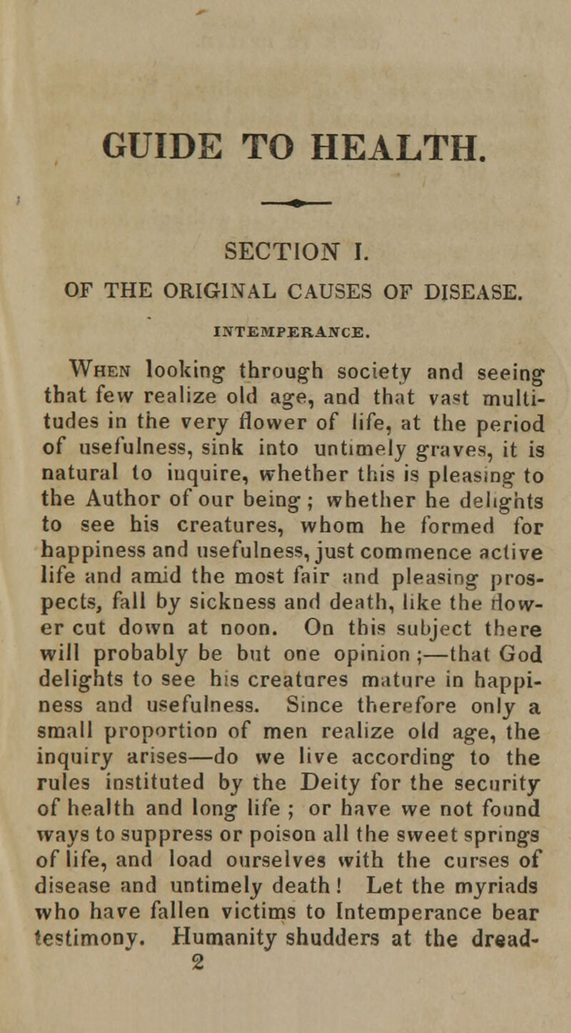 GUIDE TO HEALTH. SECTION I. OF THE ORIGINAL CAUSES OF DISEASE. INTEMPERANCE. When looking through society and seeing that few realize old age, and that vast multi- tudes in the very flower of life, at the period of usefulness, sink into untimely graves, it is natural to inquire, whether this is pleasing to the Author of our being; whether he delights to see his creatures, whom he formed for happiness and usefulness, just commence active life and amid the most fair and pleasing pros- pects, fall by sickness and death, like the dow- er cut down at noon. On this subject there will probably be but one opinion ;—that God delights to see his creatures mature in happi- ness and usefulness. Smce therefore only a small proportion of men realize old age, the inquiry arises—do we live according to the rules instituted by the Deity for the security of health and long life ; or have we not found ways to suppress or poison all the sweet springs of life, and load ourselves with the curses of disease and untimely death ! Let the myriads who have fallen victims to Intemperance bear testimony. Humanity shudders at the dr«ad- 2