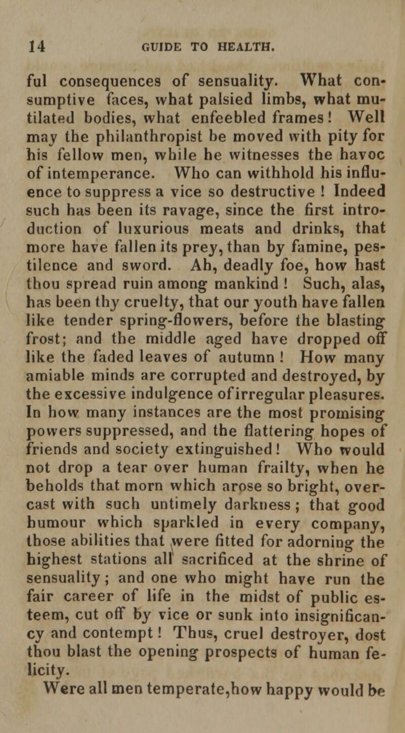 ful consequences of sensuality. What con- sumptive faces, what palsied limbs, what mu- tilated bodies, what enfeebled frames ! Well may the philanthropist be moved with pity for his fellow men, while he witnesses the havoc of intemperance. Who can withhold his influ- ence to suppress a vice so destructive ! Indeed such has been its ravage, since the first intro- duction of luxurious meats and drinks, that more have fallen its prey, than by famine, pes- tilence and sword. Ah, deadly foe, how hast thou spread ruin among mankind ! Such, alas, has been thy cruelty, that our youth have fallen like tender spring-flowers, before the blasting frost; and the middle aged have dropped off like the faded leaves of autumn ! How many amiable minds are corrupted and destroyed, by the excessive indulgence of irregular pleasures. In how many instances are the most promising powers suppressed, and the flattering hopes of friends and society extinguished! Who would not drop a tear over human frailty, when he beholds that morn which arose so bright, over- cast with such untimely darkness ; that good humour which sparkled in every company, those abilities that ^were fitted for adorning the highest stations all sacrificed at the shrine of sensuality; and one who might have run the fair career of life in the midst of public es- teem, cut off by vice or sunk into insigni6can- cy and contempt! Thus, cruel destroyer, dost thou blast the opening prospects of human fe- licity. Were all men temperate,how happy would be