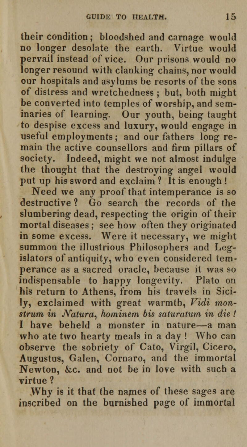 their condition ; bloodshed and carnage would no longer desolate the earth. Virtue would pervail instead of vice. Our prisons would no longer resound with clanking chains, nor would our hospitals and asylums be resorts of the sons of distress and wretchedness ; but, both might be converted into temples of worship, and sem- inaries of learning. Our youth, being taught to despise excess and luxury, would engage in useful employments; and our fathers long re- main the active counsellors and tirm pillars of society. Indeed, might we not almost indulge the thought that the destroying angel would put up his sword and exclaim ? It is enough ! Need we any proof that intemperance is so destructive ? Go search the records of the slumbering dead, respecting the origin of their mortal diseases ; see how often they originated in some excess. Were it necessary, we might summon the illustrious Philosophers and Leg- islators of antiquity, who even considered tem- perance as a sacred oracle, because it was so indispensable to happy longevity. Plato on his return to Athens, from his travels in Sici- ly, exclaimed with great warmth, Vidi mon- strum in JVatura, hominem bis saturatum in die ! I have beheld a monster in nature—a man who ate two hearty meals in a day ! Who can observe the sobriety of Cato, Virgil, Cicero, Augustus, Galen, Cornaro, and the immortal Newton, &c. and not be in love with such a virtue ? Why is it that the names of these sages are inscribed on the burnished page of immortal