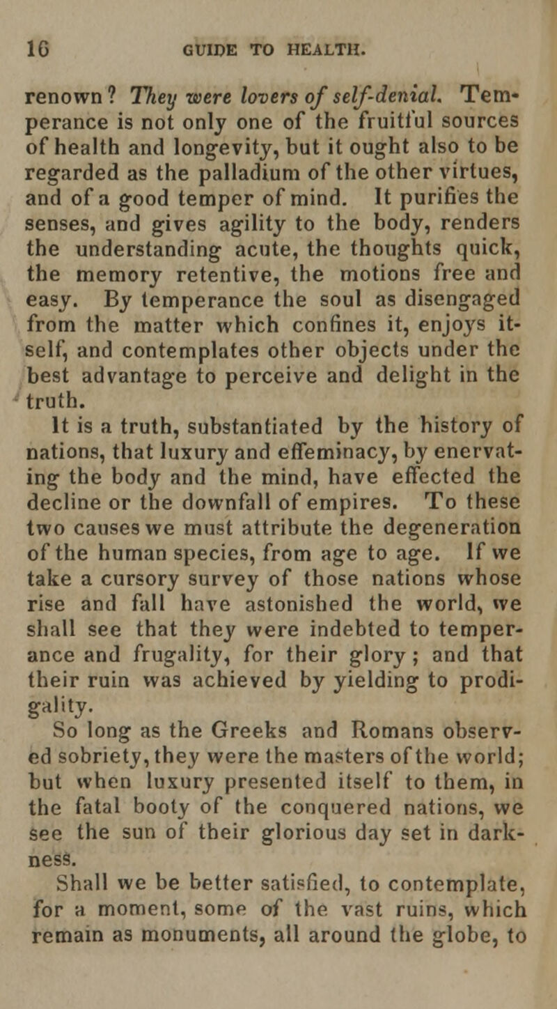 renown? They were lovers of self-denial. Tem- perance is not only one of the fruitful sources of health and longevity, but it ought also to be regarded as the palladium of the other virtues, and of a good temper of mind. It purifies the senses, and gives agility to the body, renders the understanding acute, the thoughts quick, the memory retentive, the motions free and easy. By temperance the soul as disengaged from the matter which confines it, enjoys it- self, and contemplates other objects under the best advantage to perceive and delight in the truth. It is a truth, substantiated by the history of nations, that luxury and effeminacy, by enervat- ing the body and the mind, have effected the decline or the downfall of empires. To these two causes we must attribute the degeneration of the human species, from age to age. If we take a cursory survey of those nations whose rise and fall have astonished the world, we shall see that they were indebted to temper- ance and frugality, for their glory; and that their ruin was achieved by yielding to prodi- gality. So long as the Greeks and Romans observ- ed sobriety, they were the masters of the world; but when luxury presented itself to them, in the fatal booty of the conquered nations, we see the sun of their glorious day set in dark- ness. Shall we be better satisfied, to contemplate, for a moment, some of the vast ruins, which remam as monuments, all around the globe, to