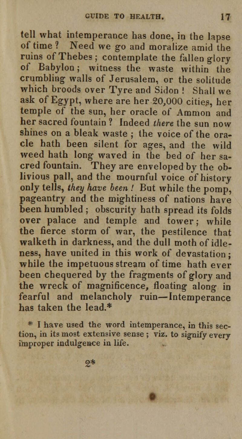 tell what intemperance has done, in the lapse of time ? Need we go and moralize amid the ruins of Thebes ; contemplate the fallen glory of Babylon; witness the waste within the crumbling walls of Jerusalem, or the solitude which broods over Tyre and Sidon ! Shall we ask of Egypt, where are her 20,000 cities, her temple of the sun, her oracle of Aramon and her sacred fountain ? Indeed there the sun now shines on a bleak waste ; the voice of the ora- cle hath been silent for ages, and the wild weed hath long waved in the bed of her sa- cred fountain. They are enveloped by the ob- livious pall, and the mournful voice of history only tells, they have been > But while the pomp, pageantry and the mightiness of nations have been humbled ; obscurity hath spread its folds over palace and temple and tower; while the fierce storm of war, the pestilence that walketh in darkness, and the dull moth of idle- ness, have united in this work of devastation; while the impetuous stream of time hath ever been chequered by the fragments of glory and the wreck of magnificence, floating along in fearful and melancholy ruin—Intemperance has taken the lead.* * I have used the word intemperance, in this sec- tion, in its most extensive sense ; viz. to signify every iinproper indulgence in life. 2*