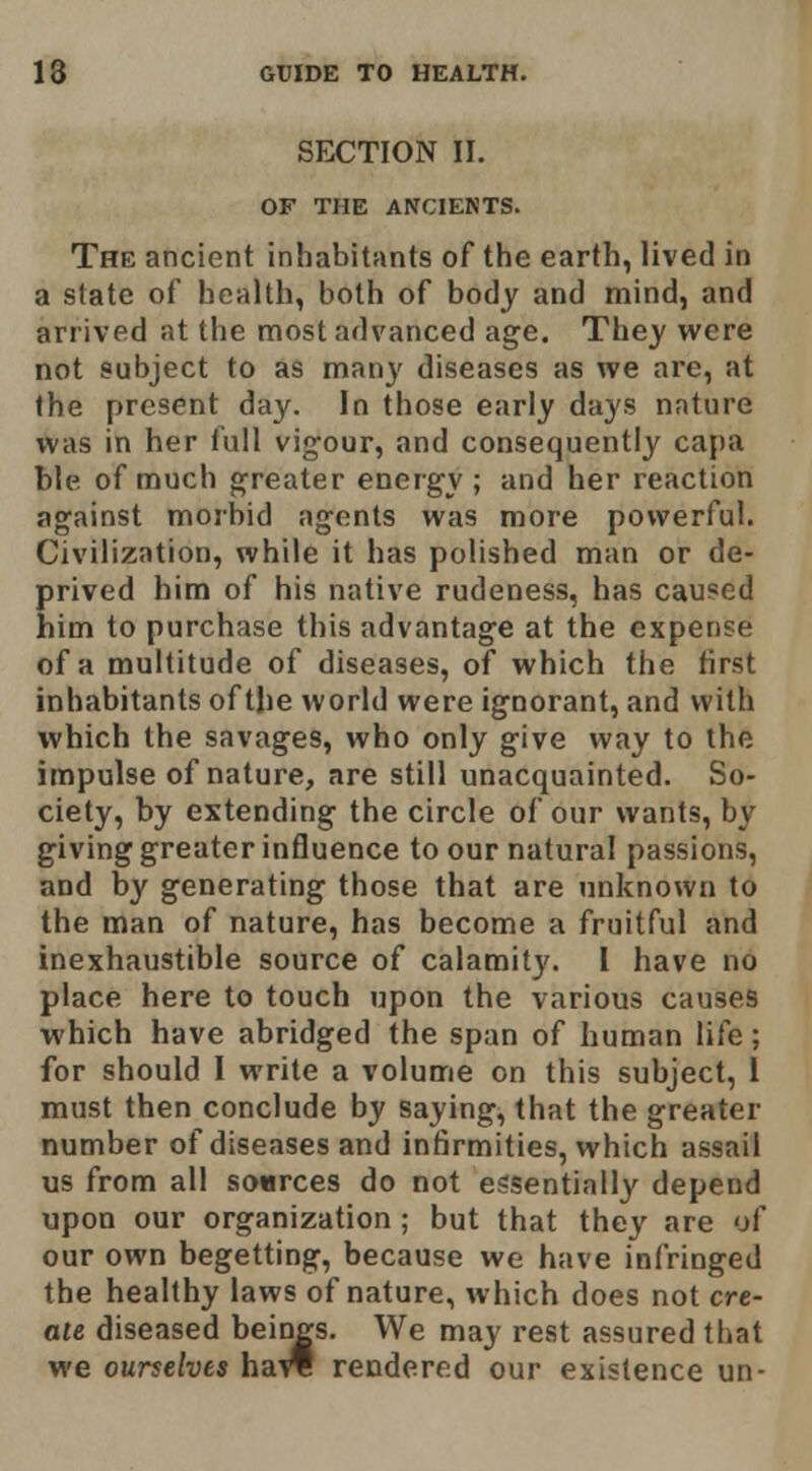 SECTION II. OF THE ANCIENTS. The ancient inhabitants of the earth, lived in a state of health, both of body and mind, and arrived at the most advanced age. They were not subject to as many diseases as we are, at the present day. In those early days nature was in her full vig'our, and consequently capa ble of much greater energy ; and her reaction against morbid agents was more powerful. Civilization, while it has polished man or de- prived him of his native rudeness, has caused him to purchase this advantage at the expense of a multitude of diseases, of which the first inhabitants of the world were ignorant, and with which the savages, who only give way to the impulse of nature, are still unacquainted. So- ciety, by extending the circle of our wants, by giving greater influence to our natural passions, and by generating those that are unknown to the man of nature, has become a fruitful and inexhaustible source of calamit}'. I have no place here to touch upon the various causes which have abridged the span of human life; for should 1 write a volume on this subject, 1 must then conclude by saying, that the greater number of diseases and infirmities, which assail us from all sources do not essentially depend upon our organization ; but that thc}-^ are of our own begetting, because we have infringed the healthy laws of nature, which does not cre- ate diseased beings. We may rest assured that we ourselves ha^ rendered our existence un-