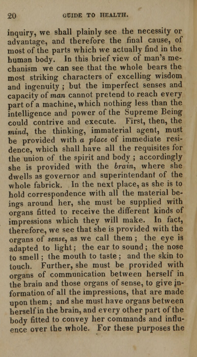 inquiry, we shall plainly see the necessity or advantage, and therefore the final cause, of most of the parts which we actually find in the human body. In this brief view of man's me- chanism we can see that the whole bears the most striking characters of excelling wisdom and ingenuity ; but the imperfect senses and capacity of man cannot pretend to reach every part of a machine, which nothing less than the intelligence and power of the Supreme Being could contrive and execute. First, then, the mind^ the thinking, immaterial agent, must be provided with a place of immediate resi- dence, which shall have all the requisites for the union of the spirit and body ; accordingly she is provided with the brain^ where she dwells as governor and superintendant of the whole fabrick. In the next place, as she is to hold correspondence with all the material be- ings around her, she must be supplied with organs fitted to receive the different kinds of impressions which they will make. In fact, therefore, we see that she is provided with the organs of sense, as we call them ; the eye is adapted to light; the ear to sound ; the nose to smell; the mouth to taste ; and the skin to touch. Further, she must be provided with organs of communication between herself in the brain and those organs of sense, to give in- formation of all the impressions, that are made upon them; and she must have organs between herself in the brain, and every other part of the body fitted to convey her commands and influ- ence over the whole. For these purposes the