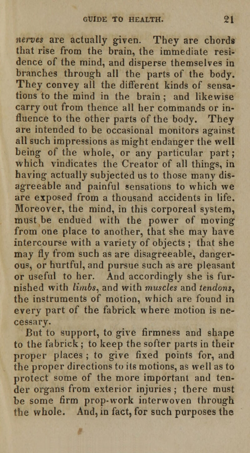 nerves are actually given. They are chords that rise from the brain, the immediate resi- dence of the mind, and disperse themselves in branches through all the parts of the body. They convey all the different kinds of sensa- tions to the mind in the brain ; and likewise carry out from thence all her commands or in- fluence to the other parts of the body. They are intended to be occasional monitors against all such impressions as might endanger the well being of the whole, or any particular part; which vindicates the Creator of all things, in having actually subjected us to those many dis- agreeable and painful sensations to which we are exposed from a thousand accidents in life. Moreover, the mind, in this corporeal system, must be endued with the power of moving from one place to another, that she may have intercourse with a variety of objects ; that she may fly from such as are disagreeable, danger- ous, or hurtful, and pursue such as are pleasant or useful to her. And accordingly she is fur- nished with liinbs^ and with muscles and tendons^ the instruments of motion, which are found in every part of the fabrick where motion is ne- cessary. But to support, to give firmness and shape to the fabrick ; to keep the softer parts in their proper places ; to give fixed points for, and the proper directions to its motions, as well as to protect some of the more important and ten- der organs from exterior injuries ; there must be some firm prop-work interwoven through the whole. And, in fact, for such purposes the