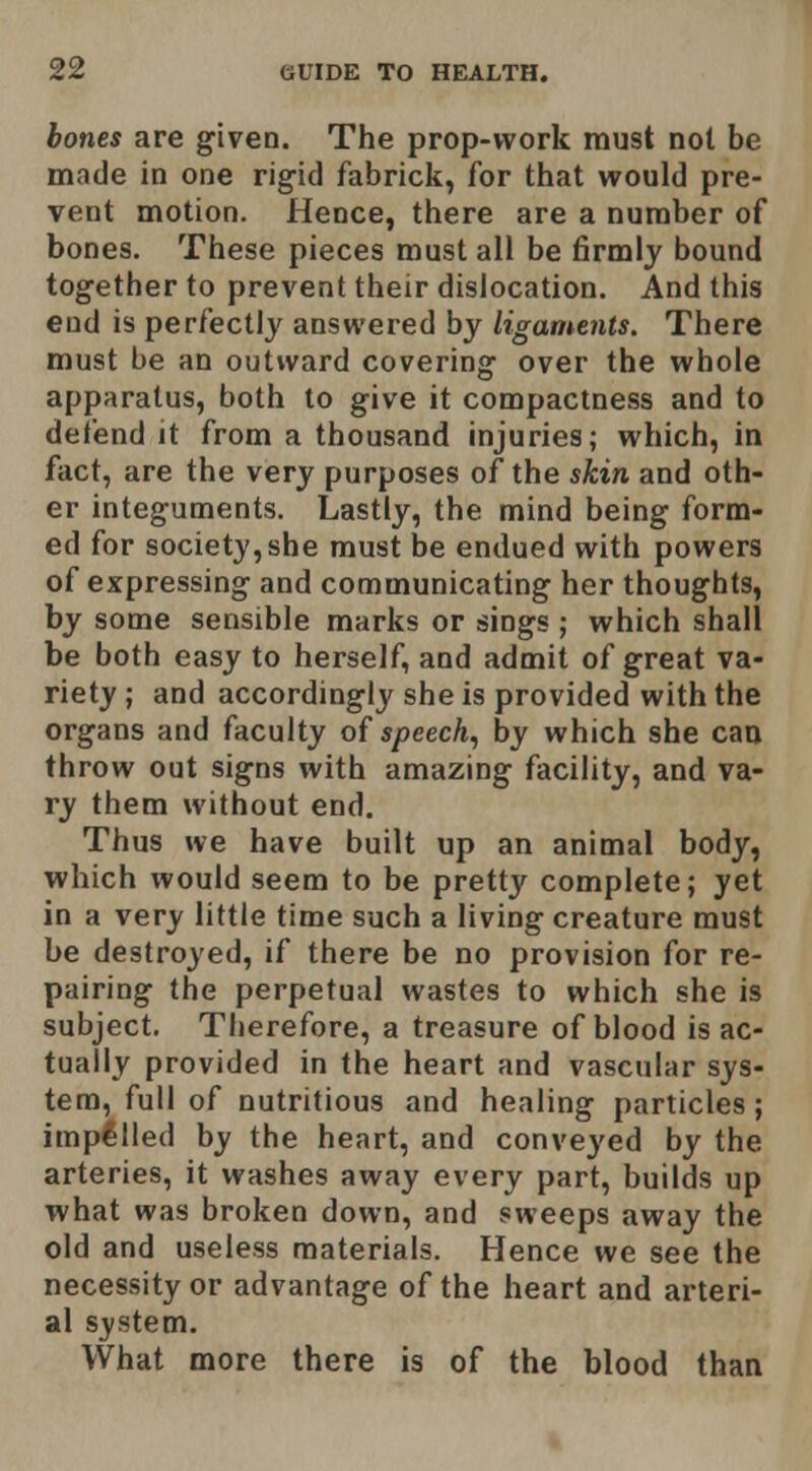 bones are given. The prop-work must not be made in one rigid fabrick, for that would pre- vent motion. Hence, there are a number of bones. These pieces must all be firmly bound together to prevent their dislocation. And this end is perfectly answered by ligaments. There must be an outward covering over the whole apparatus, both to give it compactness and to defend it from a thousand injuries; which, in fact, are the very purposes of the skin and oth- er integuments. Lastly, the mind being form- ed for society, she must be endued with powers of expressing and communicating her thoughts, by some sensible marks or sings ; which shall be both easy to herself, and admit of great va- riety ; and accordingly she is provided with the organs and faculty of speech., by which she caa throw out signs with amazing facility, and va- ry them without end. Thus we have built up an animal body, which would seem to be pretty complete; yet in a very little time such a living creature must be destroyed, if there be no provision for re- pairing the perpetual wastes to which she is subject. Therefore, a treasure of blood is ac- tually provided in the heart and vascular sys- tem, full of nutritious and healing particles; impelled by the heart, and conveyed by the arteries, it washes away every part, builds up what was broken down, and sweeps away the old and useless materials. Hence we see the necessity or advantage of the heart and arteri- al system. What more there is of the blood than