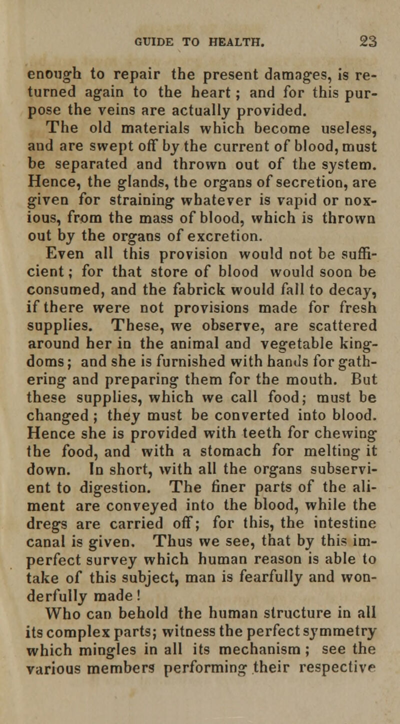 enough to repair the present damag'es, Is re- turned again to the heart; and for this pur- pose the veins are actually provided. The old materials which become useless, and are swept off by the current of blood, must be separated and thrown out of the system. Hence, the glands, the organs of secretion, are given for straining whatever is vapid or nox- ious, from the mass of blood, which is thrown out by the organs of excretion. Even all this provision would not be suflS- cient; for that store of blood would soon be consumed, and the fabrick would fall to decay, if there were not provisions made for fresh supplies. These, we observe, are scattered around her in the animal and vegetable king- doms ; and she is furnished with hands for gath- ering and preparing them for the mouth. But these supplies, which we call food; must be changed ; they must be converted into blood. Hence she is provided with teeth for chewing the food, and with a stomach for melting it down. In short, with all the organs subservi- ent to digestion. The finer parts of the ali- ment are conveyed into the blood, while the dregs are carried off; for this, the intestine canal is given. Thus we see, that by this im- perfect survey which human reason is able to take of this subject, man is fearfully and won- derfully made! Who can behold the human structure in all its complex parts; witness the perfect symmetry which mingles in all its mechanism; see the various members performing their respective