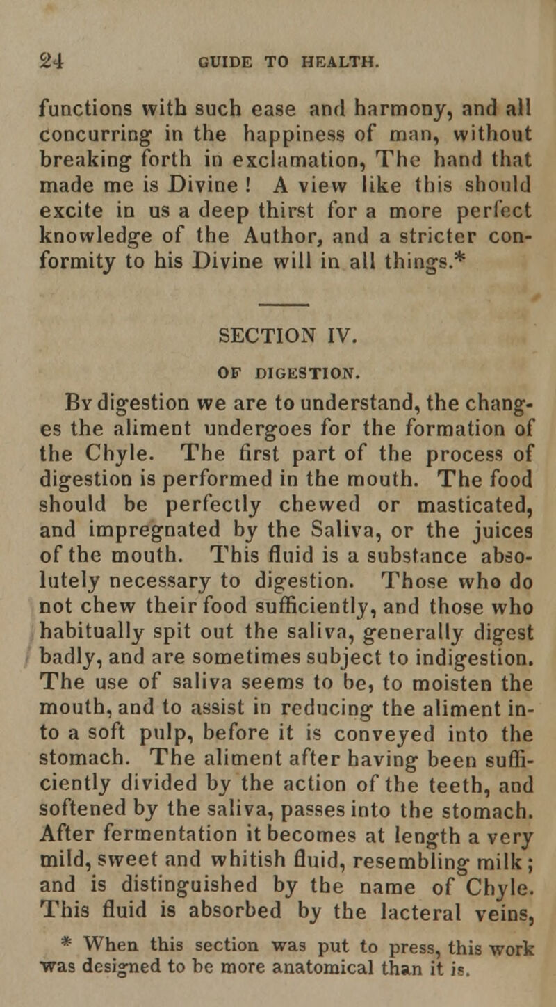 functions with such ease and harmony, and all concurring in the happiness of man, without breaking forth in exclamation. The hand that made me is Divine ! A view like this should excite in us a deep thirst for a more perfect knowledge of the Author, and a stricter con- formity to his Divine will in all things.* SECTION IV. OF DIGESTION. By digestion we are to understand, the chang- es the aliment undergoes for the formation of the Chyle. The tirst part of the process of digestion is performed in the mouth. The food should be perfectly chewed or masticated, and impregnated by the Saliva, or the juices of the mouth. This fluid is a substance abso- lutely necessary to digestion. Those who do not chew their food sufficiently, and those who habitually spit out the saliva, generally digest badly, and are sometimes subject to indigestion. The use of saliva seems to be, to moisten the mouth, and to assist in reducing the aliment in- to a soft pulp, before it is conveyed into the stomach. The aliment after having been suffi- ciently divided by the action of the teeth, and softened by the saliva, passes into the stomach. After fermentation it becomes at length a very mild, sweet and whitish fluid, resembling milk; and is distinguished by the name of Chyle. This fluid is absorbed by the lacteral veins, * When this section was put to press, this work was designed to be more anatomical than it is.