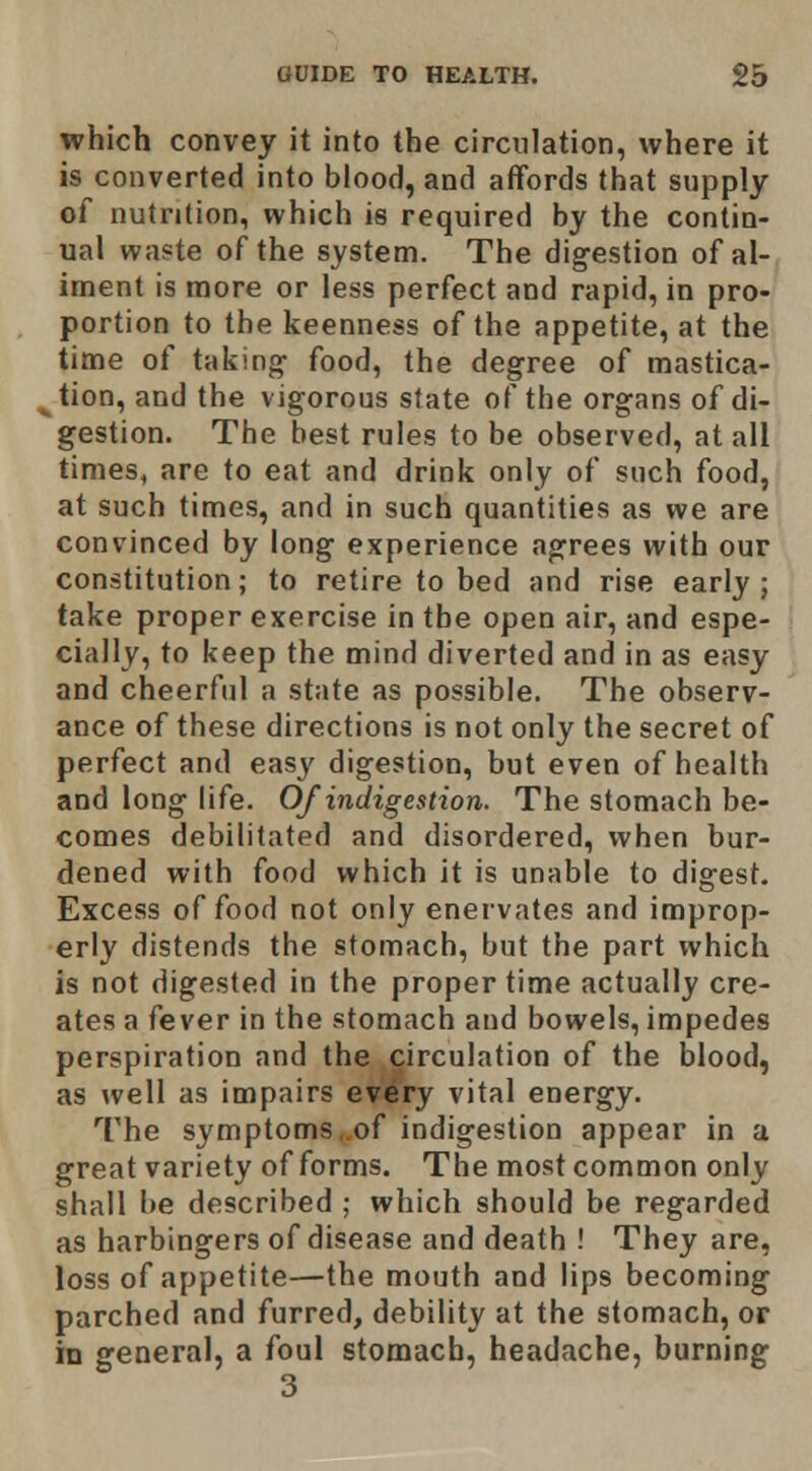 which convey it into the circulation, where it is converted into blood, and affords that supply of nutrition, which is required by the contin- ual waste of the system. The digestion of al- iment is more or less perfect and rapid, in pro- portion to the keenness of the appetite, at the time of taking food, the degree of mastica- tion, and the vigorous state of the organs of di- gestion. The best rules to be observed, at all times, are to eat and drink only of such food, at such times, and in such quantities as we are convinced by long experience agrees with our constitution; to retire to bed and rise early; take proper exercise in the open air, and espe- cially, to keep the mind diverted and in as easy and cheerful a state as possible. The observ- ance of these directions is not only the secret of perfect and easy digestion, but even of health and long life. Of indigestion. The stomach be- comes debilitated and disordered, when bur- dened with food which it is unable to digest. Excess of food not only enervates and improp- erly distends the stomach, bnt the part which is not digested in the proper time actually cre- ates a fever in the stomach and bowels, impedes perspiration and the circulation of the blood, as well as impairs every vital energy. The symptoms„of indigestion appear in a great variety of forms. The most common only shall be described ; which should be regarded as harbingers of disease and death ! They are, loss of appetite—the mouth and lips becoming parched and furred, debility at the stomach, or in general, a foul stomach, headache, burning 3
