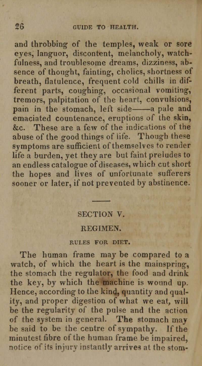 and throbbing of the temples, weak or sore eyes, languor, discontent, melancholy, watch- fulness, and troublesome dreams, dizziness, ab- sence of thought, fainting, cholics, shortness of breath, flatulence, frequent cold chills in dif- ferent parts, coughing, occasional vomiting, tremors, palpitation of the heart, convulsions, pain in the stomach, left side a pale and emaciated countenance, eruptions of the skin, &c. These are a few of the indications of the abuse of the good things of life. Though these Symptoms are suflficient of themselves to render life a burden, yet they are but faint preludes to an endless catalogue of diseases, which cut short the hopes and lives of unfortunate sufferers sooner or later, if not prevented by abstinence. SECTION V, REGIMEN. RULES FOR DIET. The human frame may be compared to a watch, of which the heart is the mainspring, the stomach the regulator, the food and drink the key, by which the inachine is wound up. Hence, according to the kincj, quantity and qual- ity, and proper digestion of what we eat, will be the regularity of the pulse and the action of the system in general. The stomach may be said to be the centre of sympathy. If the minutest fibre of the human frame be impaired, notice of its injury instantly arrives at the stom-