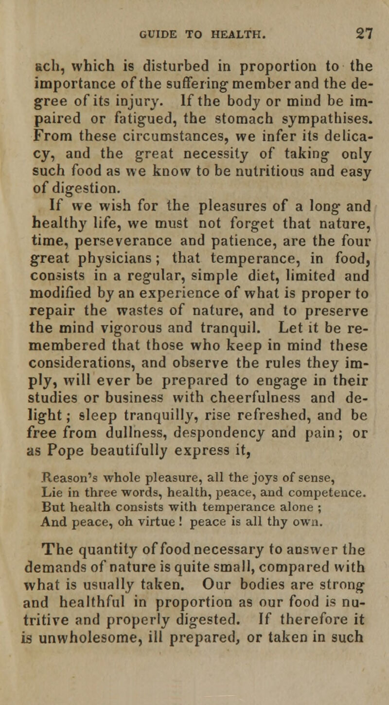 Rch, which is disturbed in proportion to the importance of the suffering-member and the de- gree of its injury. If the body or mind be im- paired or fatigued, the stomach sympathises. From these circumstances, we infer its delica- cy, and the great necessity of taking only such food as we know to be nutritious and easy of digestion. If we wish for the pleasures of a long and healthy life, we must not forget that nature, time, perseverance and patience, are the four great physicians; that temperance, in food, consists in a regular, simple diet, limited and modified by an experience of what is proper to repair the wastes of nature, and to preserve the mind vigorous and tranquil. Let it be re- membered that those who keep in mind these considerations, and observe the rules they im- ply, will ever be prepared to engage in their studies or business with cheerfulness and de- light ; sleep tranquilly, rise refreshed, and be free from dullness, despondency and pain; or as Pope beautifully express it, .Reason's whole pleasure, all the joys of sense, Lie in three words, health, peace, and competence. But health consists with temperance alone ; And peace, oh virtue ! peace is all thy own. The quantity of food necessary to answer the demands of nature is quite small, compared with what is usually taken. Our bodies are strong and healthful in proportion as our food is nu- tritive and properly digested. If therefore it is unwholesome, ill prepared, or taken in such