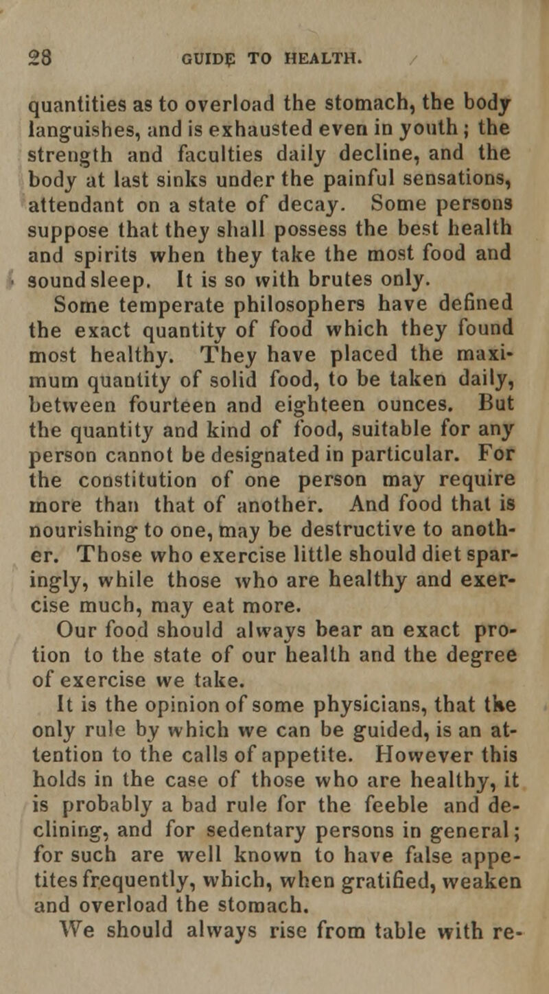 quantities as to overload the stomach, the bodj languishes, and is exhausted even in youth; the strength and faculties daily decline, and the body at last sinks under the painful sensations, attendant on a state of decay. Some persons suppose that they shall possess the best health and spirits when they take the most food and sound sleep. It is so with brutes only. Some temperate philosophers have defined the exact quantity of food which they found most healthy. They have placed the maxi- mum quantity of solid food, to be taken daily, between fourteen and eighteen ounces. But the quantity and kind of food, suitable for any person cannot be designated in particular. For the constitution of one person may require more than that of another. And food that is nourishing to one, may be destructive to anoth- er. Those who exercise little should diet spar- ingly, while those who are healthy and exer- cise much, may eat more. Our food should always bear an exact pro- tion to the state of our health and the degree of exercise we take. It is the opinion of some physicians, that tke only rule by which we can be guided, is an at- tention to the calls of appetite. Hovvever this holds in the case of those who are healthy, it is probably a bad rule for the feeble and de- clining, and for sedentary persons in general; for such are well known to have false appe- tites frequently, which, when gratified, weaken and overload the stomach. We should always rise from table with re-