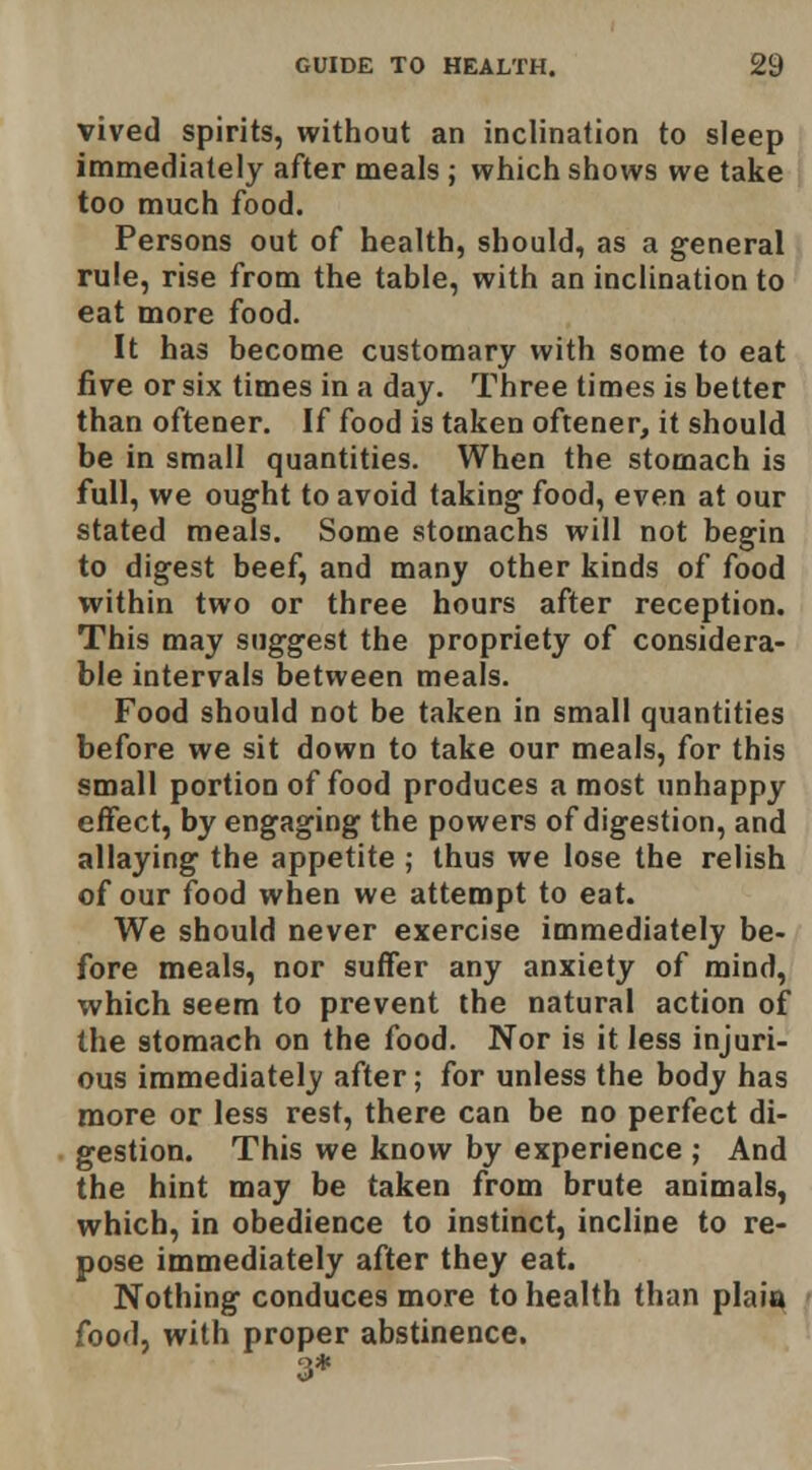 vived spirits, without an inclination to sleep immediately after meals ; which shows we take too much food. Persons out of health, should, as a general rule, rise from the table, with an inclination to eat more food. It has become customary with some to eat five or six times in a day. Three times is better than oftener. If food is taken oftener, it should be in small quantities. When the stomach is full, we ought to avoid taking food, even at our stated meals. Some stomachs will not begin to digest beef, and many other kinds of food within two or three hours after reception. This may suggest the propriety of considera- ble intervals between meals. Food should not be taken in small quantities before we sit down to take our meals, for this small portion of food produces a most unhappy effect, by engaging the powers of digestion, and allaying the appetite ; thus we lose the relish of our food when we attempt to eat. We should never exercise immediately be- fore meals, nor suffer any anxiety of mind, which seem to prevent the natural action of the stomach on the food. Nor is it less injuri- ous immediately after; for unless the body has more or less rest, there can be no perfect di- gestion. This we know by experience ; And the hint may be taken from brute animals, which, in obedience to instinct, incline to re- pose immediately after they eat. Nothing conduces more to health than plaia food, with proper abstinence. 3*