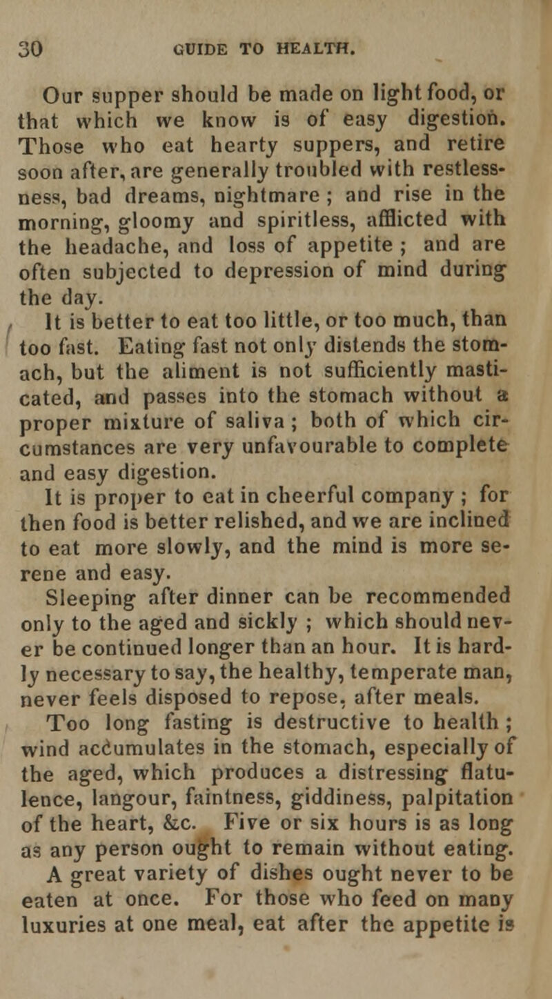 Our supper should be made on light food, or that which we know is of easy digestion. Those who eat hearty suppers, and retire soon after, are generally troubled with restless- ness, bad dreams, nightmare ; and rise in the morning, gloomy and spiritless, afflicted with the headache, and loss of appetite ; and are often subjected to depression of mind during the day. It is better to eat too little, or too much, than too fast. Eating fast not only distends the stom- ach, but the aliment is not sufficiently masti- cated, and passes into the stomach without a: proper mixture of saliva ; both of which cir- cumstances are very unfavourable to complete and easy digestion. It is proper to eat in cheerful company ; for then food is better relished, and we are inclined to eat more slowly, and the mind is more se- rene and easy. Sleeping after dinner can be recommended only to the aged and sickly ; which should nev- er be continued longer than an hour. It is hard- ly necessary to say, the healthy, temperate man, never feels disposed to repose, after meals. Too long fasting is destructive to health ; wind accumulates in the stomach, especially of the aged, which produces a distressing flatu- lence, langour, faintness, giddiness, palpitation of the heart, &c. Five or six hours is as long as any person ou^ht to remain without eating. A great variety of dishes ought never to be eaten at once. For those who feed on many luxuries at one meal, eat after the appetite is