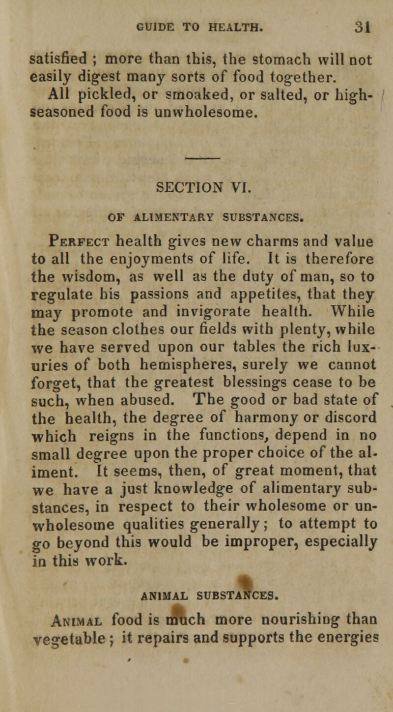 satisfied ; more than this, the stomach will not easily digest maoy sorts of food together. All pickled, or sraoaked, or salted, or high- seasoned food is unwholesome. SECTION VI. OF ALIMENTARY SUBSTANCES. Perfect health gives new charms and value to all the enjoyments of life. It is therefore the wisdom, as well as the duty of man, so to regulate his passions and appetites, that they may promote and invigorate health. While the season clothes our fields with plenty, while we have served upon our tables the rich lux- uries of both hemispheres, surely we cannot forget, that the greatest blessings cease to be such, when abused. The good or bad state of the health, the degree of harmony or discord which reigns in the functions, depend in no small degree upon the proper choice of the al- iment. It seems, then, of great moment, that we have a just knowledge of alimentary sub- stances, in respect to their wholesome or un- wholesome qualities generally; to attempt to go beyond this would be improper, especially in this work. ANIMAL SUBSTANCES. Animal food is nRch more nourishing than egetable; it repairs and supports the energies