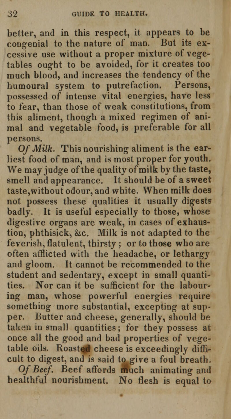 better, and in this respect, it appears to be congenial to the nature of man. But its ex- cessive use without a proper mixture of vege- tables ought to be avoided, for it creates too much blood, and increases the tendency of the humoural system to putrefaction. Persons, possessed of intense vital energies, have less to fear, than those of weak constitutions, from this aliment, though a mixed regimen of ani- mal and vegetable food, is preferable for all persons. Of Milk. This nourishing aliment is the ear- liest food of man, and is most proper for youth. We may judge of the quality of milk by the taste, smell and appearance. It should be of a sweet taste,without odour, and white. When milk does not possess these qualities it usually digests badly. It is useful especially to those, whose digestive organs are weak, in cases of exhaus- tion, phthisick, &c. Milk is not adapted to the feverish, flatulent, thirsty ; or to those who are often afflicted with the headache, or lethargy and gloom. It cannot be recommended to the student and sedentary, except in small quanti- ties. Nor can it be sufficient for the labour- ing man, whose powerful energies require something more substantial, excepting at sup- per. Butter and cheese, generally, should be taken in small quantities; for they possess at once all the good and bad properties of vege- table oils. Roast^ cheese is exceedingly diffi- cult to digest, and is said to give a foul breath. Of Beef. Beef affords nftich animating and healthful nourishment. No flesh is equal to