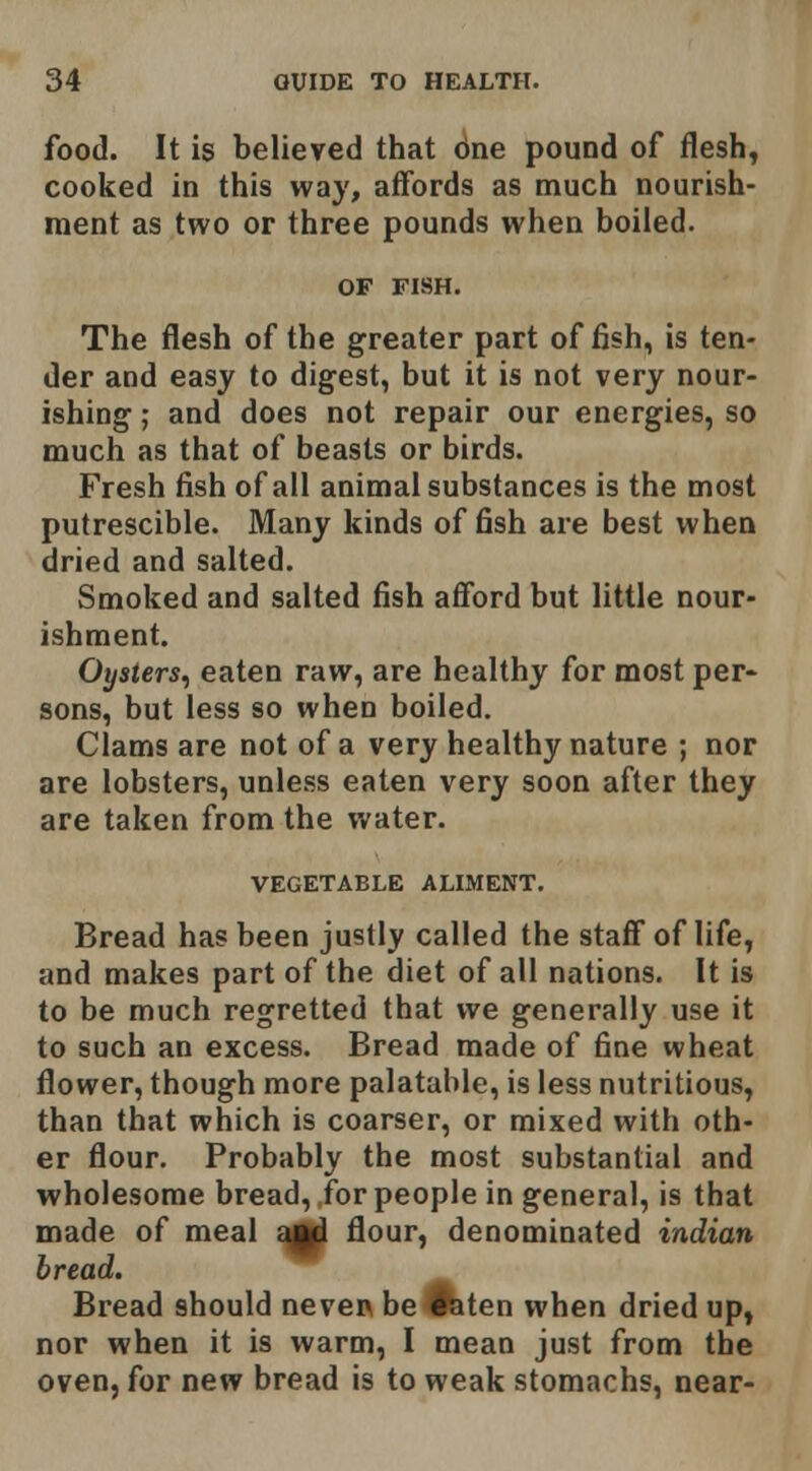 food. It is believed that 6ne pound of flesh, cooked in this way, affords as much nourish- ment as two or three pounds when boiled. OF FISH. The flesh of the greater part offish, is ten- der and easy to digest, but it is not very nour- ishing ; and does not repair our energies, so much as that of beasts or birds. Fresh fish of all animal substances is the most putrescible. Many kinds offish are best when dried and salted. Smoked and salted fish afford but little nour- ishment. Oysters, eaten raw, are healthy for most per- sons, but less so when boiled. Clams are not of a very healthy nature ; nor are lobsters, unless eaten very soon after they are taken from the water. VEGETABLE ALIMENT. Bread has been justly called the staff of life, and makes part of the diet of all nations. It is to be much regretted that we generally use it to such an excess. Bread made of fine wheat flower, though more palatable, is less nutritious, than that which is coarser, or mixed with oth- er flour. Probably the most substantial and wholesome bread, for people in general, is that made of meal £^ flour, denominated indian bread. Bread should neven be Ifeten when dried up, nor when it is warm, I mean just from the oven, for new bread is to weak stomachs, near-