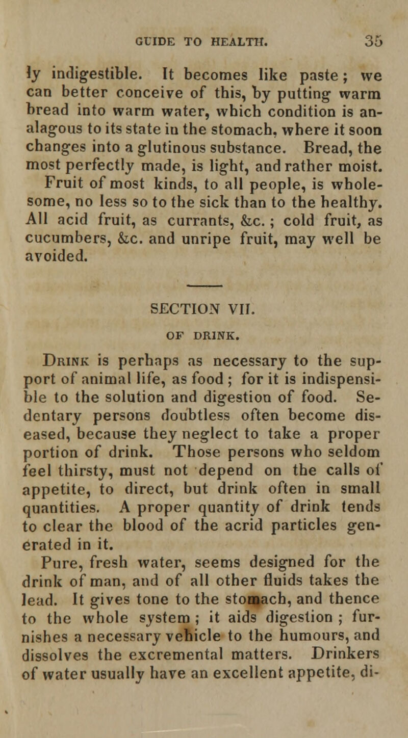 Jy indigestible. It becomes like paste; we can better conceive of this, by putting warm bread into warm water, which condition is an- alagous to its state iu the stomach, where it soon changes into a glutinous substance. Bread, the most perfectly made, is light, and rather moist. Fruit of most kinds, to all people, is whole- some, no less so to the sick than to the healthy. AH acid fruit, as currants, &c.; cold fruit, as cucumbers, &c. and unripe fruit, may well be avoided. SECTION VII. OF DRINK. Drink is perhaps as necessary to the sup- port of animal life, as food ; for it is indispensi- ble to the solution and digestion of food. Se- dentary persons doubtless often become dis- eased, because they neglect to take a proper portion of drink. Those persons who seldom feel thirsty, must not depend on the calls of appetite, to direct, but drink often in small quantities. A proper quantity of drink tends to clear the blood of the acrid particles gen- erated in it. Pure, fresh water, seems designed for the drink of man, and of all other fluids takes the lead. It gives tone to the stoaiach, and thence to the whole system ; it aids digestion ; fur- nishes a necessary vehicle to the humours, and dissolves the excremental matters. Drinkers of water usually have an excellent appetite, di-