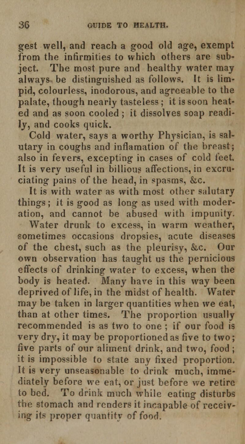 gest well, and reach a good old age, exempt from the infirmities to which others are sub- ject. The most pure and healthy water may always be distinguished as follows. It is lim- pid, colourless, inodorous, and agreeable to the palate, though nearly tasteless; it is soon heat- ed and as soon cooled ; it dissolves soap readi- ly, and cooks quick. Cold water, says a worthy Phj'sician, is sal- utary in coughs and inflamation of the breast; also in fevers, excepting in cases of cold feet. It is very useful in billioug affections, in excru- ciating pains of the head, in spasms, &c. It is with water as with most other salutary things; it is good as long as used with moder- ation, and cannot be abused with impunity. Water drunk to excess, in warm weather, sometimes occasions dropsies, acute diseases of the chest, such as the pleurisy, &c. Our own observation has taught us the pernicious effects of drinking water to excess, when the body is heated. Many have in this way been deprived of life, in the midst of health. Water may be taken in larger quantities when we eat, than at other times. The proportion usually recommended is as two to one ; if our food is very dry, it may be proportioned as five to two; five parts of our aliment drink, and two, food ; it is impossible to state any fixed proportion. It is very unseasonable to drink much, imme- diately before wo eat, or just before we retire to bod. To drink much while eating disturbs the stomach and renders it incapable of receiv- ing its proper quantity of food.