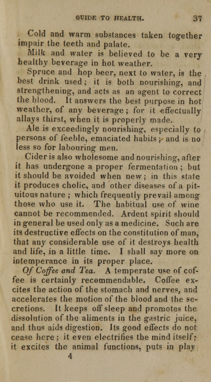 Cold and warm substances taken together impair the teeth and palate. Milk and water is believed to be a very healthy beverage in hot weather. Spruce and hop beer, next to water, is the best drink used; it is both nourishing, and strengthening, and acts as an agent to correct the blood. It answers the best purpose in hot weather, of any beverage ; for it effectually allays thirst, when it is properly made. Ale is exceedingly nourishing, especially to persons of feeble, emaciated habits; and is no less so for labouring men. Cider is also wholesome and nourishing, after it has undergone a proper fermentation ; but it should be avoided when new; in this state it produces cholic, and other diseases of a pit- uitous nature ; which frequently prevail among those who use it. The habitual use of wine cannot be recommended. Ardent spirit should in general be used only as a medicine. Such are its destructive effects on the constitution of man, that anj'^ considerable use of it destroys health and life, in a little time. I shall say more on intemperance in its proper place. Of Coffee and Tea. A temperate use of cof- fee is certainly recemmendable. Coffee ex- cites the action of the stomach and nerves, and accelerates the motion of the blood and the se- cretions. It keeps off sleep and promotes the dissolution of the aliments in the gastric juice, and thus aids digestion. Its good effects do not cease here ; it even electrifies the mind itself* it excites the animal functions, puts in plav 4