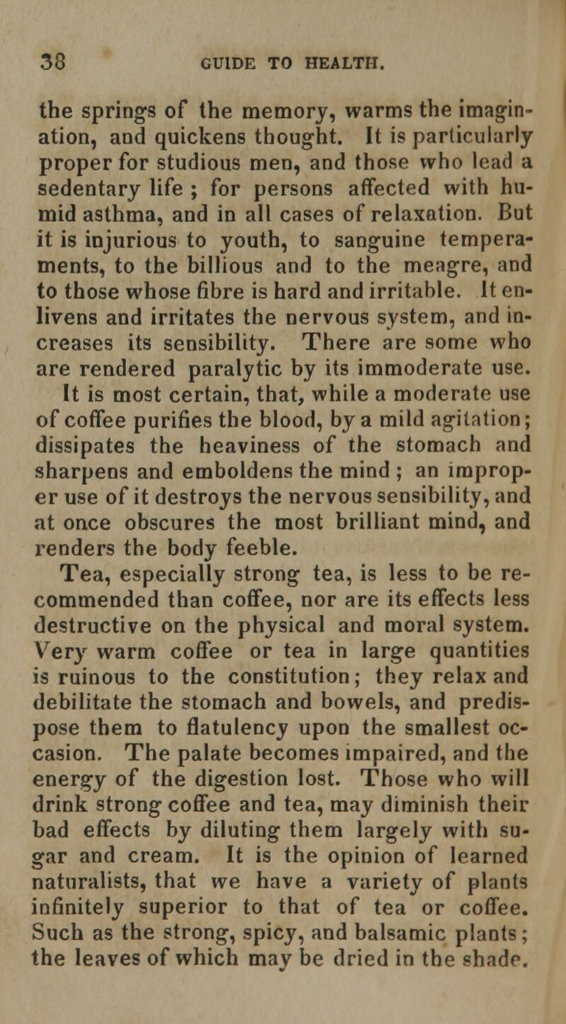 the springs of the memory, warms the imagin- ation, and quickens thought. It is particularly proper for studious men, and those who lead a sedentary life ; for persons affected with hu- mid asthma, and in all cases of relaxation. But it is injurious to youth, to sanguine tempera- ments, to the billions and to the meagre, and to those whose fibre is hard and irritable. It en- livens and irritates the nervous system, and in- creases its sensibility. There are some who are rendered paralytic by its immoderate use. It is most certain, that, while a moderate use of coffee purifies the blood, by a mild agitation; dissipates the heaviness of the stomach and sharpens and emboldens the mind ; an improp- er use of it destroys the nervous sensibility, and at once obscures the most brilliant mind, and renders the body feeble. Tea, especially strong tea, is less to be re- commended than coffee, nor are its effects less destructive on the physical and moral system. Very warm coffee or tea in large quantities is ruinous to the constitution; they relax and debilitate the stomach and bowels, and predis- pose them to flatulency upon the smallest oc- casion. The palate becomes impaired, and the energy of the digestion lost. Those who will drink strong coffee and tea, may diminish their bad effects by diluting them largely with su- gar and cream. It is the opinion of learned naturalists, that we have a variety of plants infinitely superior to that of tea or coffee. Such as the strong, spicy, and balsamic plants; the leaves of which may be dried in the shade.