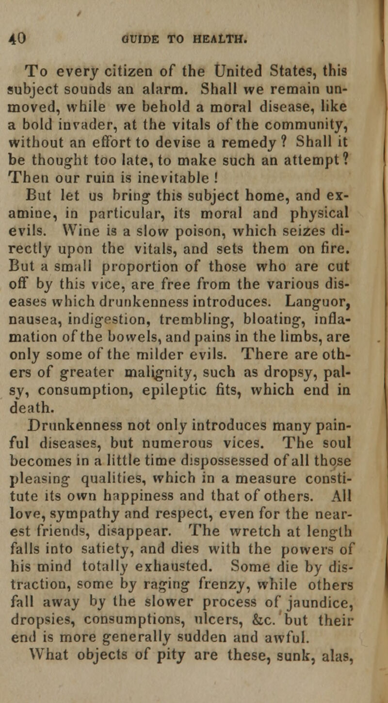 To every citizen of the United States, this subject sounds an alarm. Shall we remain un- moved, while we behold a moral disease, like a bold invader, at the vitals of the community, without an effort to devise a remedy ? Shall it be thought too late, to make such an attempt? Then our ruin is inevitable ! But let us bring this subject home, and ex- amine, in particular, its moral and physical evils. Wine is a slow poison, which seizes di- rectly upon the vitals, and sets them on fire. But a small proportion of those who are cut off by this vice, are free from the various dis- eases which drunkenness introduces. Languor, nausea, indigestion, trembling, bloating, infla- mation of the bowels, and pains in the limbs, are only some of the milder evils. There are oth- ers of greater malignity, such as dropsy, pal- sy, consumption, epileptic fits, which end in death. Drunkenness not only introduces many pain- ful diseases, but numerous vices. The soul becomes in a little time dispossessed of all those pleasing qualities, which in a measure consti- tute its own happiness and that of others. All love, sympathy and respect, even for the near- est friends, disappear. The wretch at length falls into satiety, and dies with the powers of his mind totally exhausted. Some die by dis- traction, some by raging frenzy, while others fall away by the slower process of jaundice, dropsies, consumptions, ulcers, &c. but their end is more generally sudden and awful. What objects of pity are these, sunk, alas,