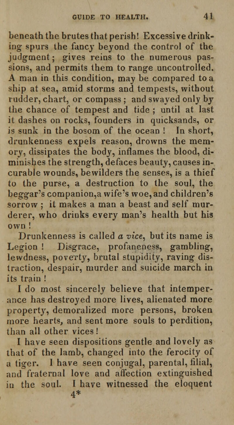 beneath the brutes that perish! Excessive drink- ing spurs ihe fancy beyond the control of the judgment; gives reins to the numerous pas- sions, and permits them to range uncontrolled. A man in this condition, may be compared to a ship at sea, amid storms and tempests, without rudder, chart, or compass ; and swayed only by the chance of tempest and tide ; until at last it dashes on rocks, founders in quicksands, or is sunk in the bosom of the ocean ! In short, drunkenness expels reason, drowns the mem- ory, dissipates the body, inflames the blood, di- minishes the strength, defaces beauty, causes in- curable wounds, bewilders the senses, is a thief to the purse, a destruction to the soul, the beggar's companion,a wife's woe, and children's sorrow ; it makes a man a beast and self mur- derer, who drinks every man's health but his own ! Drunkenness is called a vice^ but its name is Legion ! Disgrace, profaneness, gambling, lewdness, poverty, brutal stupidity, raving dis- traction, despair, murder and suicide march in its train ! I do most sincerely believe that intemper- ance has destroyed more lives, alienated more property, demoralized more persons, broken more hearts, and sent more souls to perdition, than all other vices ! I have seen dispositions gentle and lovely as that of the lamb, changed into the ferocity of a tiger. 1 have seen conjugal, parental, filial, and fraternal love and aifection extinguished in the soul. I have witnessed the eloquent 4*