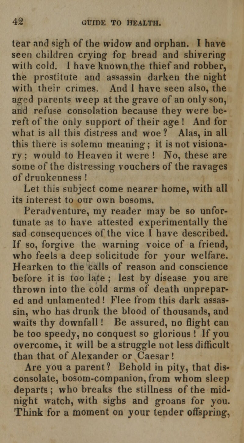 tear and sigh of the widow and orphan. I have seen children crying for bread and shivering with cold. 1 have known the thief and robber, the prostitute and assassin darken the night with their crimes. And 1 have seen also, the aged parents weep at the grave of an only son, and refuse consolation because they were be- reft of the only support of their age ! And for what is all this distress and woe ? Alas, in all this there is solemn meaning; it is not visiona- ry; would to Heaven it were ! No, these are some of the distressing vouchers of the ravages of drunkenness! Let this subject come nearer home, with all its interest to our own bosoms. Peradventure, my reader may be so unfor- tunate as to have attested experimentally the sad consequences of the vice 1 have described. If so, forgive the warning voice of a friend, who feels a deep solicitude for your welfare. Hearken to the calls of reason and conscience before it is too late ; lest by disease you are thrown into the cold arms of death unprepar- ed and unlamented ! Flee from this dark assas- sin, who has drunk the blood of thousands, and waits thy downfall! Be assured, no flight can be too speedy, no conquest so glorious ! If you overcome, it will be a struggle not less difficult than that of Alexander or Caesar! Are you a parent? Behold in pity, that dis- consolate, bosom-companion, from whom sleep departs; who breaks the stillness of the mid- night watch, with sighs and groans for you. Think for a moment on your tender offspring,