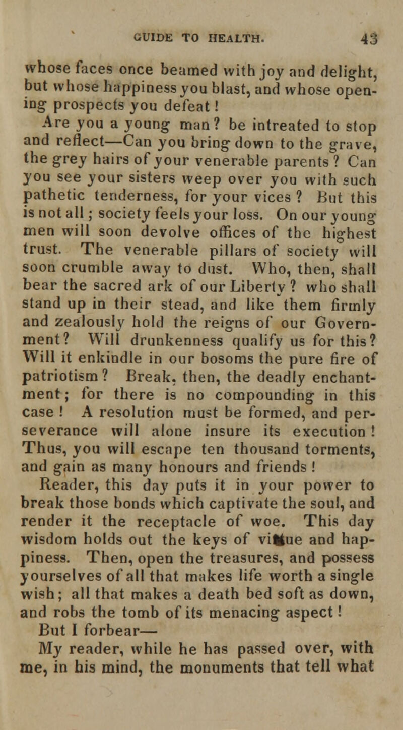 whose faces once beamed with joy and delight, but whose happinessyou blast, and whose open- ing prospects you defeat! Are you a young man? be intreated to stop and reflect—Can you bringdown to the grave, the grey hairs of your venerable parents ? Can you see your sisters weep over you with such pathetic tenderness, for your vices ? But this is not all; society feels your loss. On our young men will soon devolve othces of the highest trust. The venerable pillars of society will soon crumble away to dust. Who, then, shall bear the sacred ark of our Liberty ? who shall stand up in their stead, and like them firmly and zealously hold the reigns of our Govern- ment? Will drunkenness qualify us for this? Will it enkindle in our bosoms the pure fire of patriotism? Break, then, the deadly enchant- ment ; for there is no compounding in this case ! A resolution must be formed, and per- severance will alone insure its execution ! Thus, you will escape ten thousand torments, and gain as many honours and friends ! Reader, this day puts it in j'our power to break those bonds which captivate the soul, and render it the receptacle of woe. This day wisdom holds out the keys of vilJue and hap- piness. Then, open the treasures, and pwssess yourselves of all that makes life worth a single wish; all that makes a death bed soft as down, and robs the tomb of its menacing aspect! But I forbear— My reader, while he has passed over, with me, in his mind, the monuments that tell what