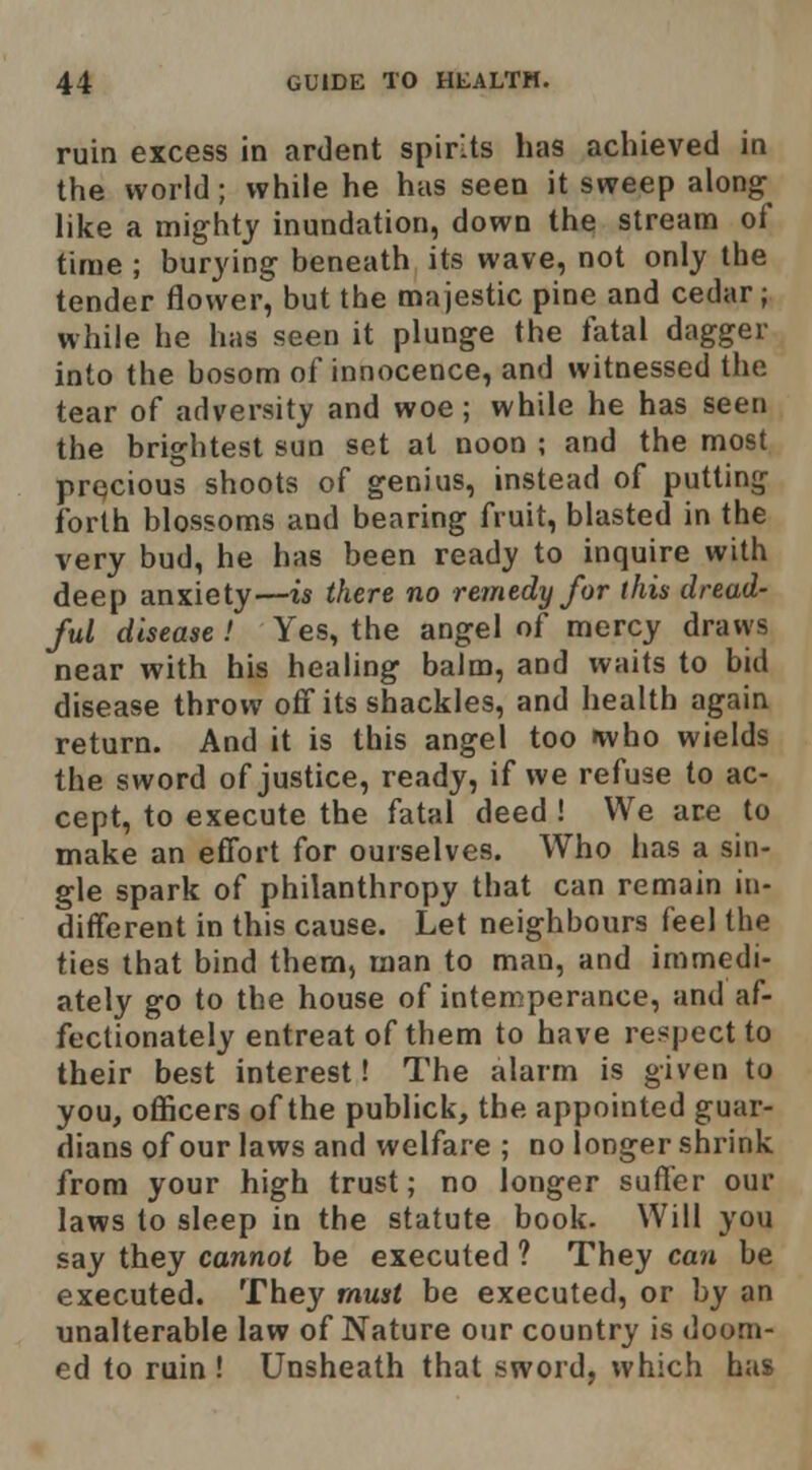 ruin excess in ardent spirits has achieved in the world; while he has seen it sweep along like a mighty inundation, down the stream of time ; burying beneath its wave, not only the tender flower, but the majestic pine and cedar; while he has seen it plunge the fatal dagger into the bosom of innocence, and witnessed the tear of adversity and woe; while he has seen the brightest sun set at noon ; and the most prqcious shoots of genius, instead of putting forth blossoms and bearing fruit, blasted in the very bud, he has been ready to inquire with deep anxiety—is there no remedy for this dread- ful disease > Yes, the angel of mercy draws near with his healing balm, and waits to bid disease throw off its shackles, and health again return. And it is this angel too »who wields the sword of justice, ready, if we refuse to ac- cept, to execute the fatal deed ! We are to make an effort for ourselves. Who has a sin- gle spark of philanthropy that can remain in- different in this cause. Let neighbours feel the ties that bind them, man to man, and immedi- ately go to the house of intemperance, and af- fectionately entreat of them to have respect to their best interest! The alarm is given to you, officers of the publick, the appointed guar- dians of our laws and welfare ; no longer shrink from your high trust; no longer suffer our laws to sleep in the statute book. Will you say they cannot be executed ? They can be executed. They must be executed, or by an unalterable law of Nature our country is doom- ed to ruin ! Unsheath that sword, which has