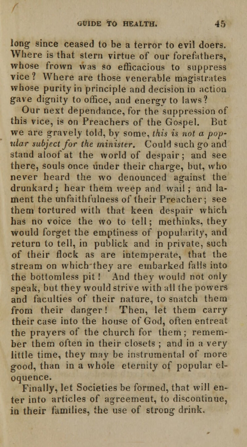 long since ceased to be a terror to evil doers. Where is that stern virtue of our forefathers, whose frown was so efficacious to suppress vice ? Where are those venerable magistrates whose purity in principle and decision in action gave dignity to office, and energy to laws? Our next dependance, for the suppression of this vice, is on Preachers of the Gospel, But we are gravely told, by some, this is not a pop- ular subject for the minister. Could such go and stand aloof at the world of despair; and see there, souls once binder their charge, but, who never heard the wo denounced against the drunkard ; hear them weep and wail; and la- ment the unfaithfulness of their Preacher; see them tortured with that keen despair which has no voice the wo to tell; methinks. they would forget the emptiness of popularity, and return to tell, in publick and in private, such of their flock as are intemperate, that the stream on whichthey are embarked falls into the bottomless pit! And they would not only speak, but they would strive with all (he powers and faculties of their nature, to snatch them from their danger! Then, let them carry their case into the house of God, often entreat the prayers of the church for them; remem- ber them often in their closets ; and in a very little time, they may be instrumental of more good, than in a whole eternity of popular el- oquence. Finally, let Societies be formed, that will en- ter into articles of agreement, to discontinue, in their families, the use of strong drink.