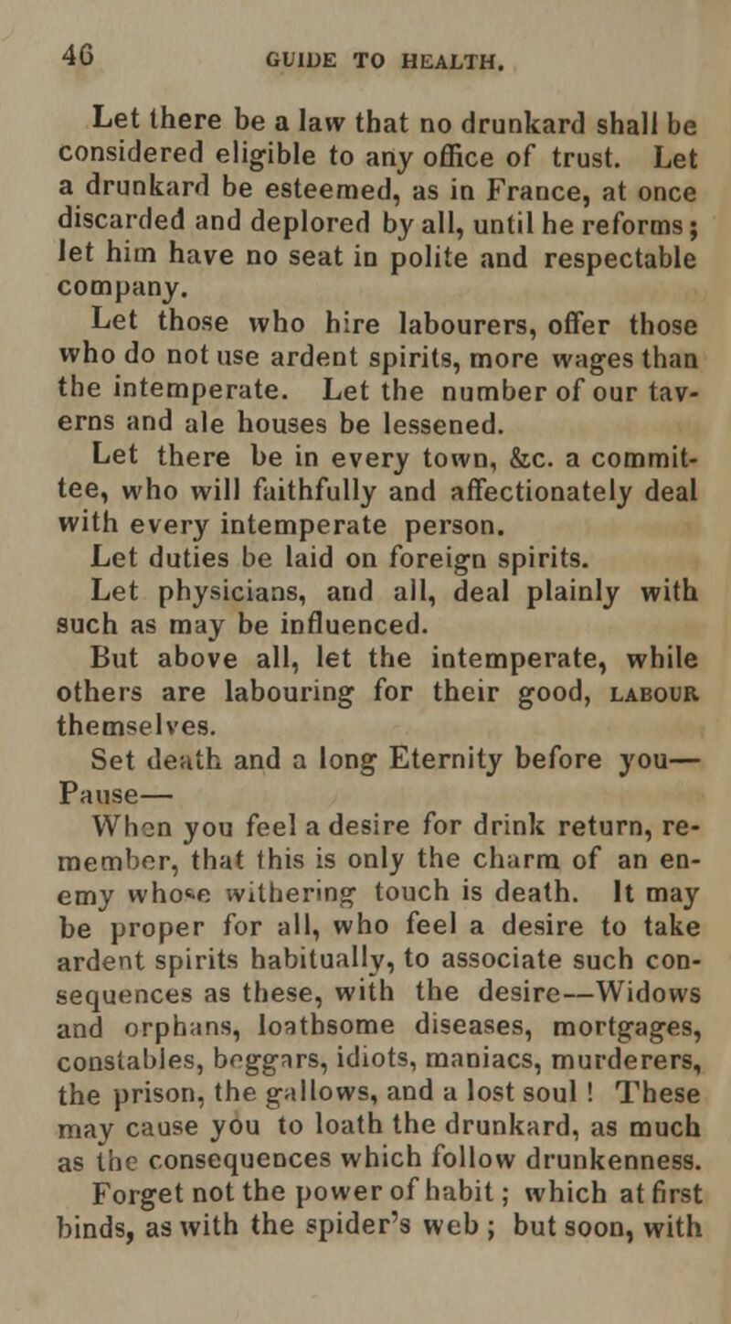 Let there be a law that no drunkard shall be considered eligible to any office of trust. Let a drunkard be esteemed, as in France, at once discarded and deplored by all, until he reforms; let him have no seat in polite and respectable company. Let those who hire labourers, offer those who do not use ardent spirits, more wages than the intemperate. Let the number of our tav- erns and ale houses be lessened. Let there be in every town, &c. a commit- tee, who will faithfully and affectionately deal with every intemperate person. Let duties be laid on foreign spirits. Let physicians, and ail, deal plainly with such as may be influenced. But above all, let the intemperate, while others are labouring for their good, labour themselves. Set death and a long Eternity before you— Pause— When you feel a desire for drink return, re- member, that this is only the charm of an en- emy whot-e withering touch is death. It may be proper for all, who feel a desire to take ardent spirits habitually, to associate such con- sequences as these, with the desire—Widows and orphans, loathsome diseases, mortgages, constables, boggrtrs, idiots, maniacs, murderers, the prison, the gallows, and a lost soul ! These may cause you to loath the drunkard, as much as the consequences which follow drunkenness. Forget not the power of habit; which at first binds, as with the spider's web ; but soon, with