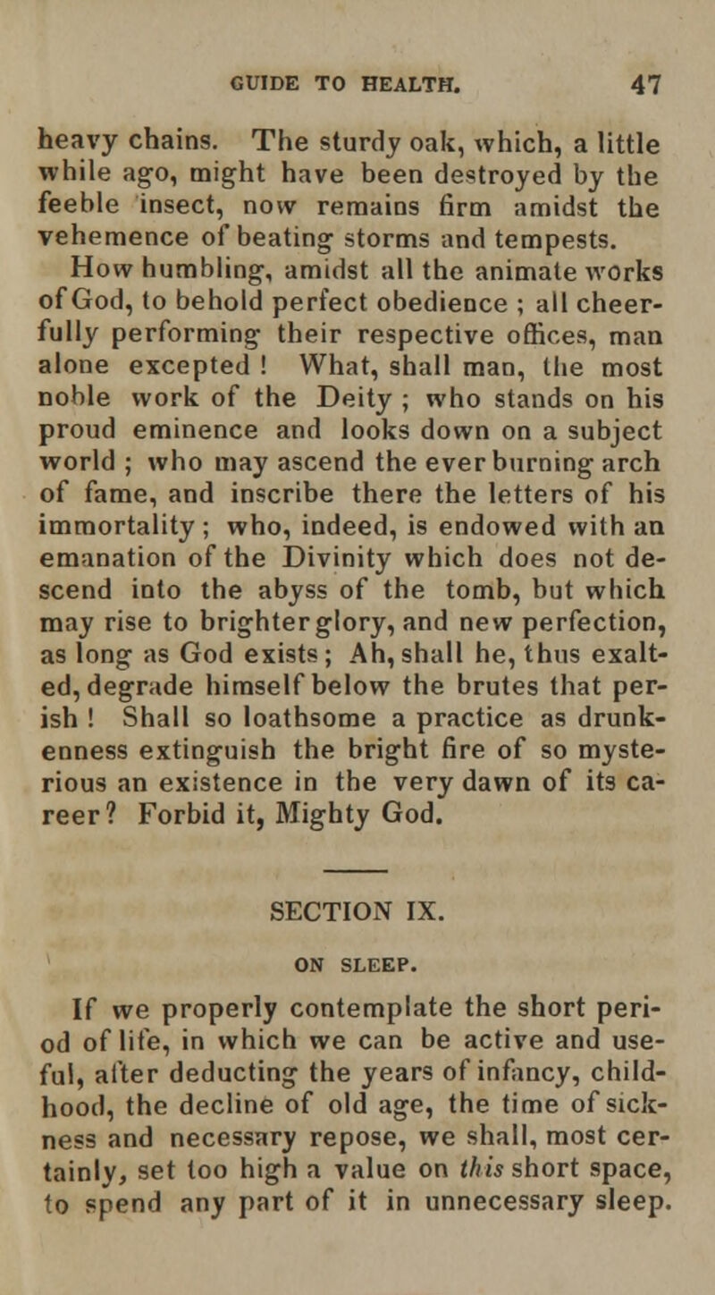 heavy chains. The sturdy oak, which, a little while ago, might have been destroyed by the feeble insect, now remains firm amidst the vehemence of beating storms and tempests. How humbling, amidst all the animate works of God, to behold perfect obedience ; all cheer- fully performing their respective offices, man alone excepted ! What, shall man, the most noble work of the Deity ; who stands on his proud eminence and looks down on a subject world ; who may ascend the everburning arch of fame, and inscribe there the letters of his immortality ; who, indeed, is endowed with aa emanation of the Divinity which does not de- scend into the abyss of the tomb, but which may rise to brighter glory, and new perfection, as long as God exists; Ah,shall he, thus exalt- ed, degrade himself below the brutes that per- ish ! Shall so loathsome a practice as drunk- enness extinguish the bright fire of so myste- rious an existence in the very dawn of its ca- reer? Forbid it, Mighty God. SECTION IX. ON SLEEP. If we properly contemplate the short peri- od of life, in which we can be active and use- ful, after deducting the years of infancy, child- hood, the decline of old age, the time of sick- ness and necessary repose, we shall, most cer- tainly, set too high a value on this short space, to spend any part of it in unnecessary sleep.