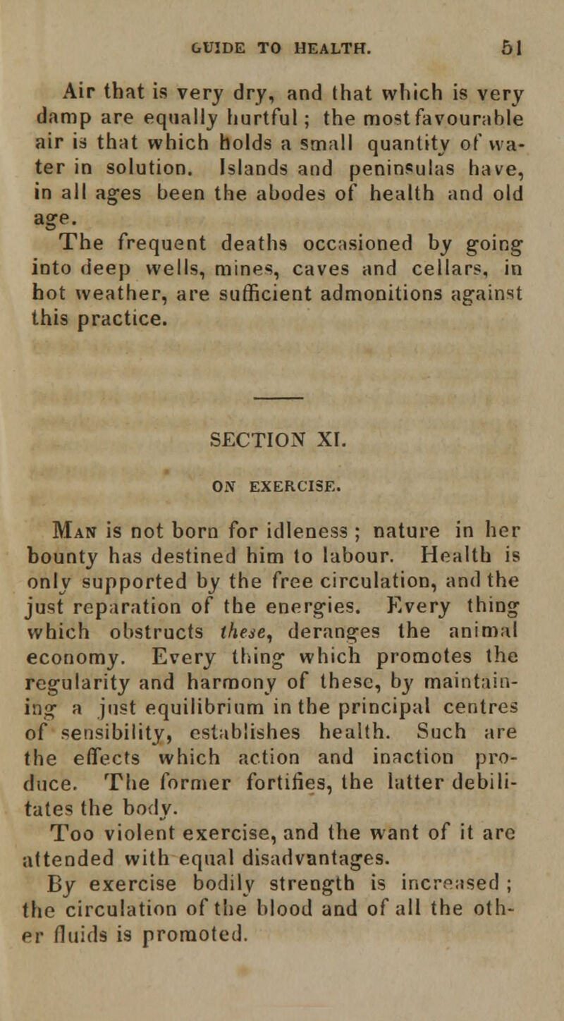 Air that is very dry, and that which is very damp are equally hurtful; the most favourable air is that which holds a small quantity of wa- ter in solution. Islands and peninsulas have, in all ages been the abodes of health and old age. The frequent deaths occ;isioned by going into deep wells, mines, caves and cellars, in hot weather, are sufficient admonitions against this practice. SECTION XI. ON EXERCISE. Man is not born for idleness ; nature in her bounty has destined him to labour. Health is only supported by the free circulation, and the just reparation of the energies. Every thing which obstructs theae, deranges the animal economy. Every thing which promotes the regularity and harmony of these, by maintain- ing a just equilibrium in the principal centres of sensibility, establishes health. Such are the effects which action and inaction pro- duce. The former fortifies, the latter debili- tates the body. Too violent exercise, and the want of it are attended with equal disadvantages. By exercise bodily strength is increased ; the circulation of the blood and of all the oth- er fluids is promoted.