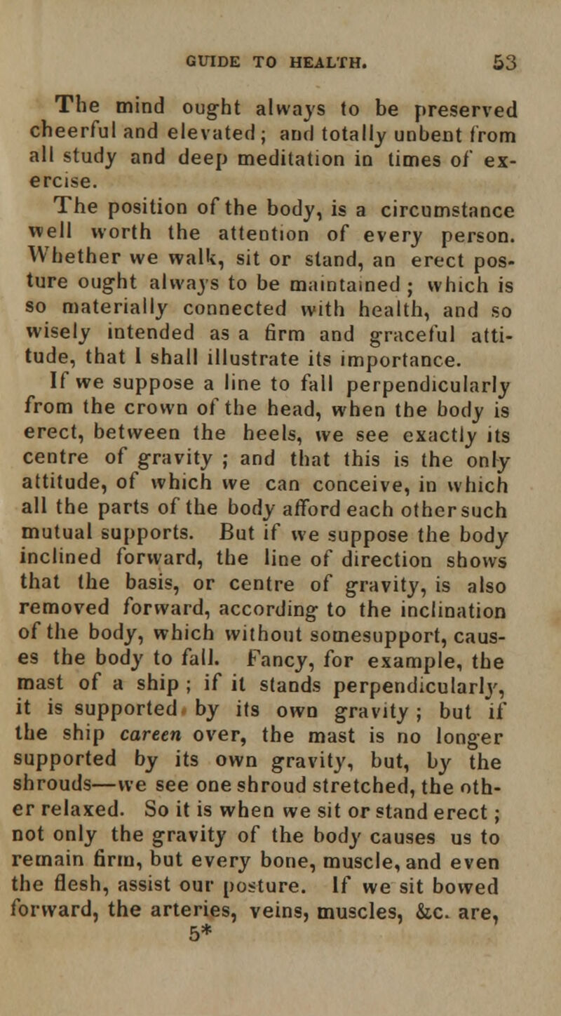 The mind ought alwajs lo be preserved cheerful and elevated ; and totally unbent from all study and deep meditation in times of ex- ercise. The position of the body, is a circumstance well worth the attention of every person. Whether we walk, sit or stand, an erect pos- ture ought always to be maintained ; which is so materially connected with health, and so wisely intended as a firm and graceful atti- tude, that 1 shall illustrate its importance. If we suppose a line to fall perpendicularly from the crown of the head, when the body is erect, between the heels, we see exactly its centre of gravity ; and that this is the onFy attitude, of which we can conceive, in which all the parts of the body afford each other such mutual supports. But if we suppose the body inclined forward, the line of direction shows that the basis, or centre of gravity, is also removed forward, according to the inclination of the body, which without somesupport, caus- es the body to fall. Fancy, for example, the mast of a ship ; if it stands perpendicularlj', it is supported by its own gravity; but if the ship careen over, the mast is no longer supported by its own gravity, but, by the shrouds—we see one shroud stretched, the oth- er relaxed. So it is when we sit or stand erect; not only the gravity of the body causes us to remain firm, but every bone, muscle, and even the flesh, assist our posture. If we sit bowed forward, the arteries, veins, muscles, &c. are, 5*