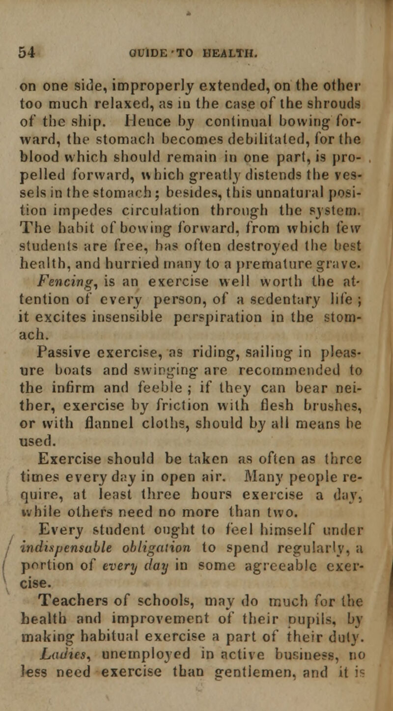 on one side, improperly extended, on the other too much relaxed, as lu the case of the shrouds of the ship. Hence by continual bowing for- ward, the stomach becomes debilitated, for the blood which should remain in one par(, is pro- pelled forward, uhich greatly' distends the ves- sels in the stomarh; besides, this unnatural posi- tion impedes circulation through the sjstem. The habit of boning forward, from which few students are free, has often destroyed the best health, and hurried many to a premature grave. Fencing, is an exercise well worth the at- tention of every person, of a sedentary life ; it excites insensible perspiration in the stom- ach. Passive exercise, as riding, .sailing in pleas- tire boats and swinging are recommended to the infirm and feeble ; if they can bear nei- ther, exercise by friction with flesh brushes, or with flannel cloths, should by all means be used. Exercise should be taken as often as three times everyday in open air. Many people re- quire, at least three hours exercise a day, white others need no more than two. Every student ought to feel himself under I indispensable obligation to spend regularly, a / portion of every day in some agreeable cxer- \ else. Teachers of schools, may do much for the health and improvement of their pupils, by making habitual exercise a part of their duty. Ladies, unemployed in active business, no Jess need exercise than gentlemen, and it is