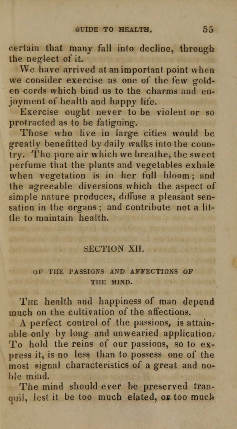 certain that many fall into decline, through the neglect of it. We have arrived at an important point when we consider exercise as one of the few gold- en cords which bind us to the charms and en- joyment of health and happy life. Exercise ought never to be violent or so protracted as to be fatiguing. Those who live in large cities would be greatly benefitted by daily walks into the coun- try. The pure air which we breathe, the sweet perfume that the plants and vegetables exhale when vegetation is in her full bloom; and the agreeable diversions which the aspect of simple nature produces, diffuse a pleasant sen- sation in the organs ; and contribute not a lit- tle to maintain health. SECTION XII. OF THE PASSIONS AND AFFECTIONS OF THE MIND. The health and happiness of man depend much on the cultivation of the affections. A perfect control of the passions, is attain- able only by long and unwearied application. To hold the reins of our passions, so to ex- press it, is no less than to possess one of the most signal characteristics of a great and no- ble mind. The mind should ever be preserved tran- quil, lest it be too much elated, ojttoo much