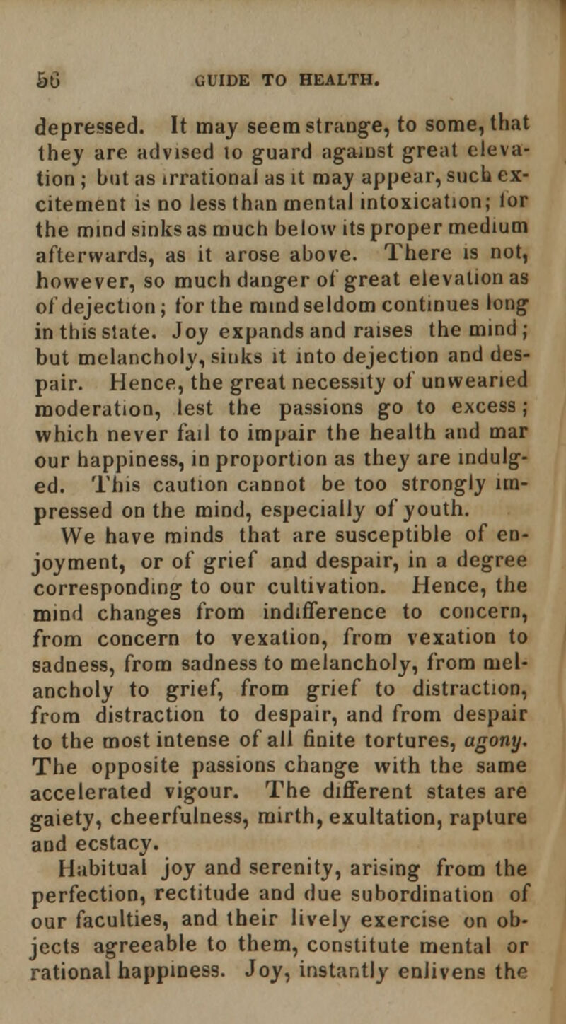 depressed. It may seem strange, to some, that they are advised lo guard against great eleva- tion ; hut as irrational as it may appear, such ex- citement 1^ no less than mental intoxication; lor the mind sinks as much below its proper medium afterwards, as it arose above. There is not, however, so much danger ot great elevation as of dejection ; for the mind seldom continues long in this slate. Joy expands and raises the mind; but melancholy, sinks it into dejection and des- pair. Hence, the great necessity of unwearied moderation, lest the passions go to excess; which never fail to impair the health and mar our happiness, in proportion as they are indulg- ed. This caution cannot be too strongly im- pressed on the mind, especially of youth. We have minds that are susceptible of en- joyment, or of grief and despair, in a degree corresponding to our cultivation. Hence, the mind changes from indifference to concern, from concern to vexation, from vexation to sadness, from sadness to melancholy, from mel- ancholy to grief, from grief to distraction, from distraction to despair, and from despair to the most intense of all finite tortures, agony. The opposite passions change with the same accelerated vigour. The different states are gaiety, cheerfulness, mirth, exultation, rapture and ecstacy. Habitual joy and serenity, arising from the perfection, rectitude and due subordination of our faculties, and their lively exercise on ob- jects agreeable to them, constitute mental or rational happiness. Joy, instantly enlivens the