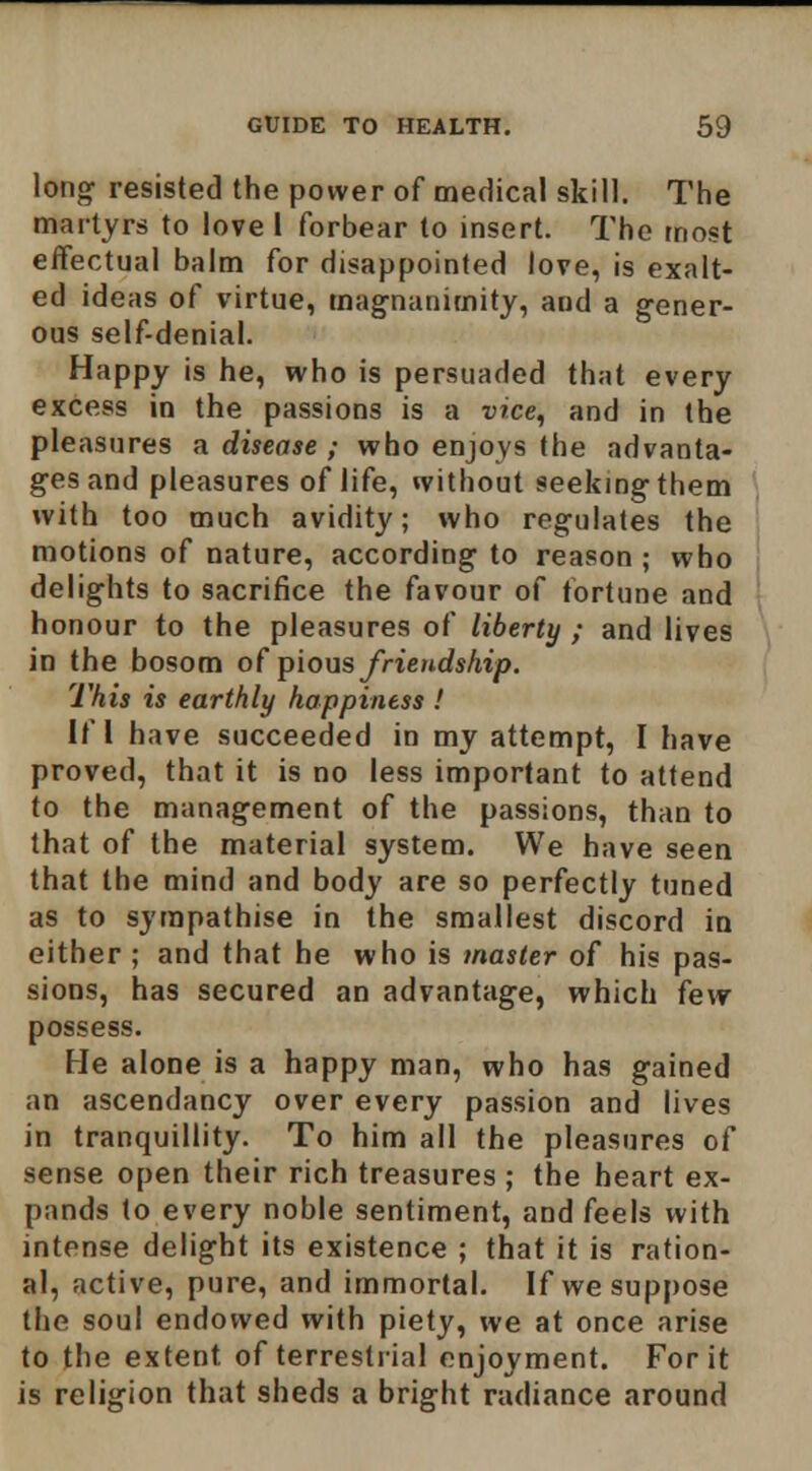 lonor resisted the power of medical skill. The martyrs to love I forbear to insert. The most effectual balm for disappointed love, is exalt- ed ideas of virtue, magnanimity, and a gener- ous self-denial. Happy is he, who is persuaded that every excess in the passions is a vice, and in the pleasures a disease ; who enjoys the advanta- ges and pleasures of life, without seeking them with too much avidity; who regulates the motions of nature, according to reason ; who delights to sacrifice the favour of fortune and honour to the pleasures of liberty ; and lives in the bosom of pious friendship. This is earthly happiness ! If I have succeeded in my attempt, I have proved, that it is no less important to attend to the management of the passions, than to that of the material system. We have seen that the mind and body are so perfectly tuned as to sympathise in the smallest discord in either ; and that he who is master of his pas- sions, has secured an advantage, which few possess. He alone is a happy man, who has gained an ascendancy over every passion and lives in tranquillity. To him all the pleasures of sense open their rich treasures ; the heart ex- pands to every noble sentiment, and feels with intense delight its existence ; that it is ration- al, active, pure, and immortal. If we suppose the soul endowed with piety, we at once arise to the extent of terrestrial enjoyment. For it is religion that sheds a bright radiance around