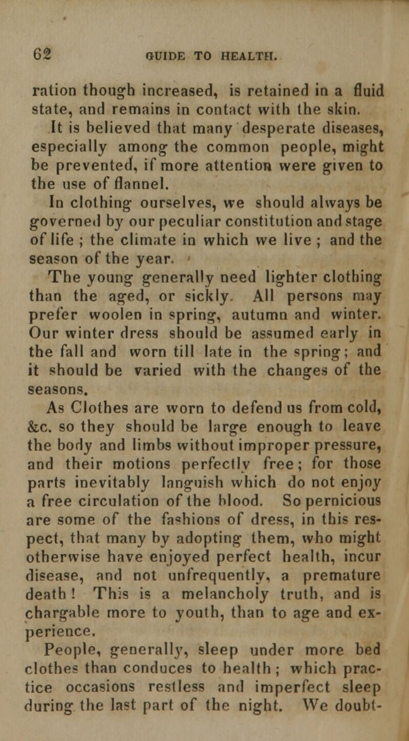 ration though increased, is retained in a fluid state, and remains in contact with the skin. It is helieved that many desperate diseases, especially among the common people, might be prevented, if more attention were given to the use of flannel. In clothing ourselves, we should always be govcrnetl by our peculiar constitution and stage of life ; the climate in which we live ; and the season of the year. The young generally need lighter clothing than the aged, or sickly. All persons may prefer woolen in spring, autumn and winter. Our winter dress should be assumed early in the fall and worn till late in the spring; and it should be varied with the changes of the seasons. As Clothes are worn to defend us from cold, &c. so they should be large enough to leave the body and limbs without improper pressure, and their motions perfectly free; for those parts inevitably languish which do not enjoy a free circulation of the blood. So pernicious are some of the fashions of dress, in this res- pect, that many by adopting them, who might otherwise have enjoyed perfect health, incur disease, and not unfrequently, a premature death ! This is a melancholy truth, and is chargable more to youth, than to age and ex- perience. People, generally, sleep under more bed clothes than conduces to health ; which prac- tice occasions restless and imperfect sleep during the last part of the night. We doubt-