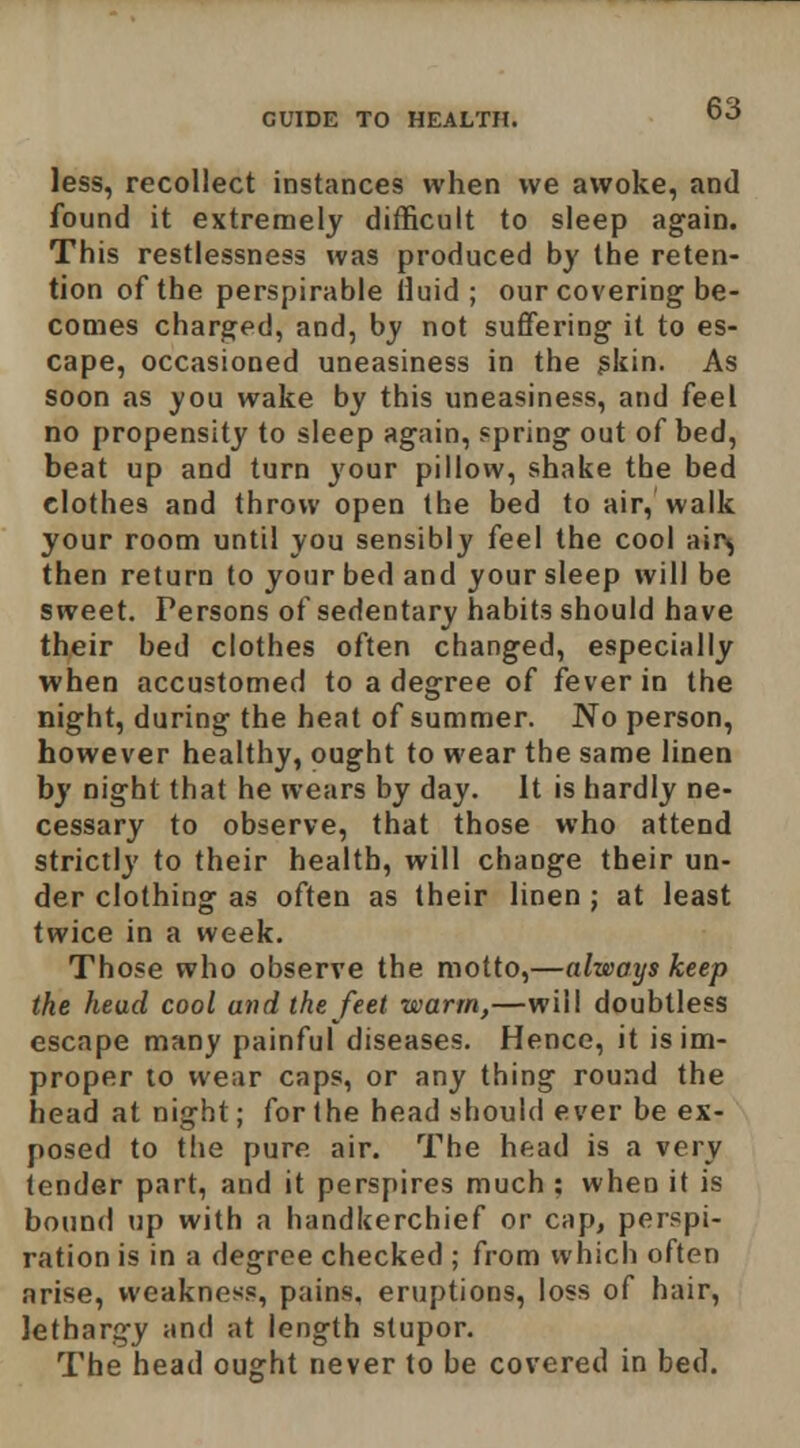 less, recollect instances when we awoke, and found it extremely difficult to sleep again. This restlessness was produced by the reten- tion of the perspirable lluid ; our covering be- comes charged, and, by not suffering it to es- cape, occasioned uneasiness in the ^kin. As soon as you wake by this uneasiness, and feel no propensity to sleep again, spring out of bed, beat up and turn your pillow, shake the bed clothes and throw open the bed to air, walk your room until you sensibly feel the cool air^ then return to your bed and your sleep will be sweet. Persons of sedentary habits should have their bed clothes often changed, especially when accustomed to a degree of fever in the night, during the heat of summer. No person, however healthy, ought to wear the same linen by night that he wears by day. It is hardly ne- cessary to observe, that those who attend strictly to their health, will change their un- der clothing as often as their linen ; at least twice in a week. Those who observe the motto,—always keep the head cool and the feet warm,—will doubtless escape many painful diseases. Hence, it is im- proper to wear caps, or any thing round the head at night; for (he head should ever be ex- posed to the pure air. The head is a very tender part, and it perspires much ; when it is bound up with a handkerchief or cap, perspi- ration is in a degree checked ; from which often arise, weakness, pains, eruptions, loss of hair, lethargy and at length stupor. The head ought never to be covered in bed.