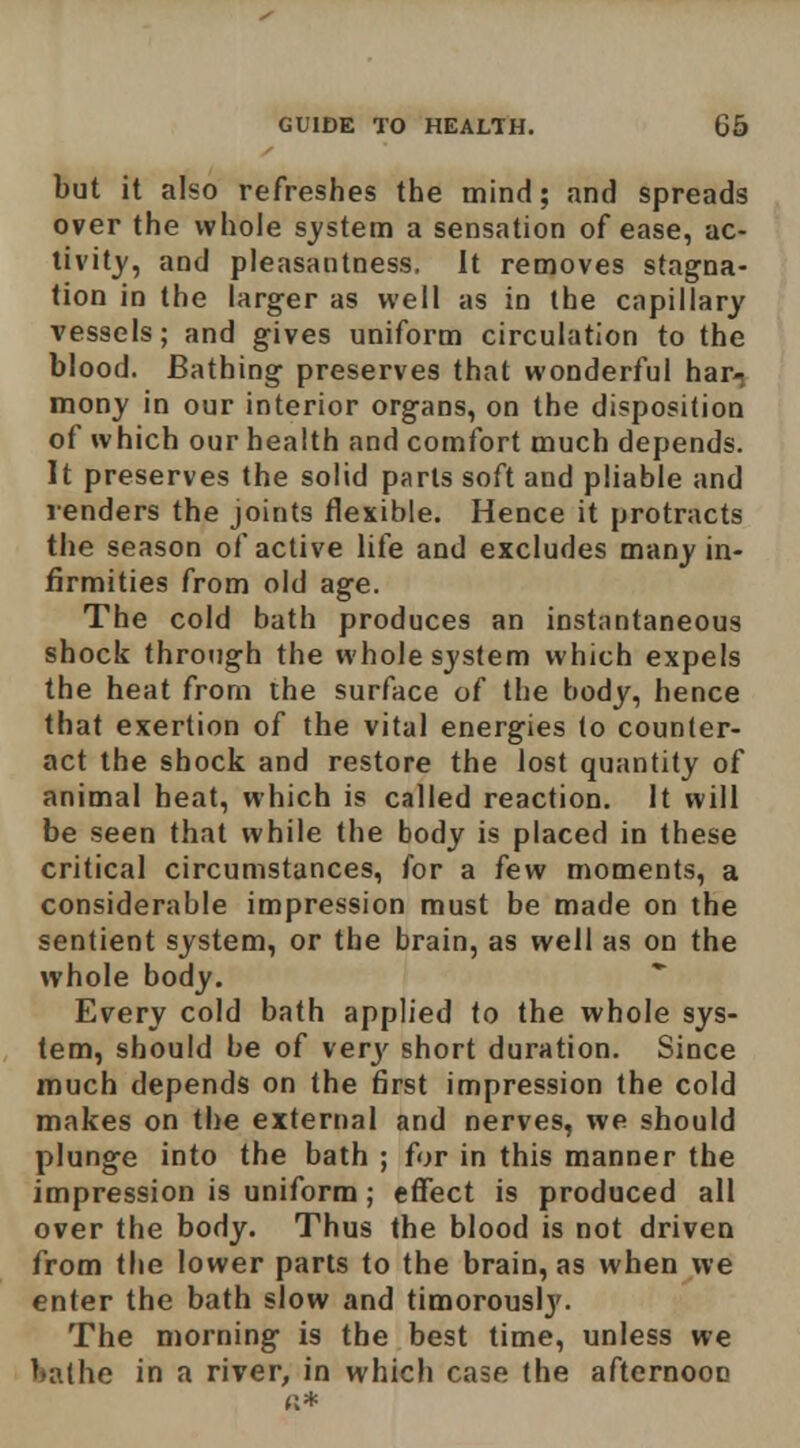 but it also refreshes the mind; and spreads over the whole sj'stem a sensation of ease, ac- livitj, and pleasantness. It removes stagna- tion in the larger as well as in the capillary vessels; and gives uniform circulation to the blood. Bathing preserves that wonderful bar-, mony in our interior organs, on the disposition of which our health and comfort much depends. It preserves the solid parts soft and pliable and renders the joints flexible. Hence it protracts the season of active lite and excludes many in- firmities from old age. The cold bath produces an instantaneous shock through the whole system which expels the heat from the surface of the body, hence that exertion of the vital energies to counter- act the shock and restore the lost quantity of animal heat, which is called reaction. It will be seen that while the body is placed in these critical circumstances, for a few moments, a considerable impression must be made on the sentient system, or the brain, as well as on the whole body. Every cold bath applied to the whole sys- tem, should be of ver^' short duration. Since much depends on the first impression the cold makes on the external and nerves, we should plunge into the bath ; for in this manner the impression is uniform; effect is produced all over the body. Thus the blood is not driven from the lower parts to the brain, as when we enter the bath slow and timorously. The morning is the best time, unless we bathe in a river, in which case the afternoon «*