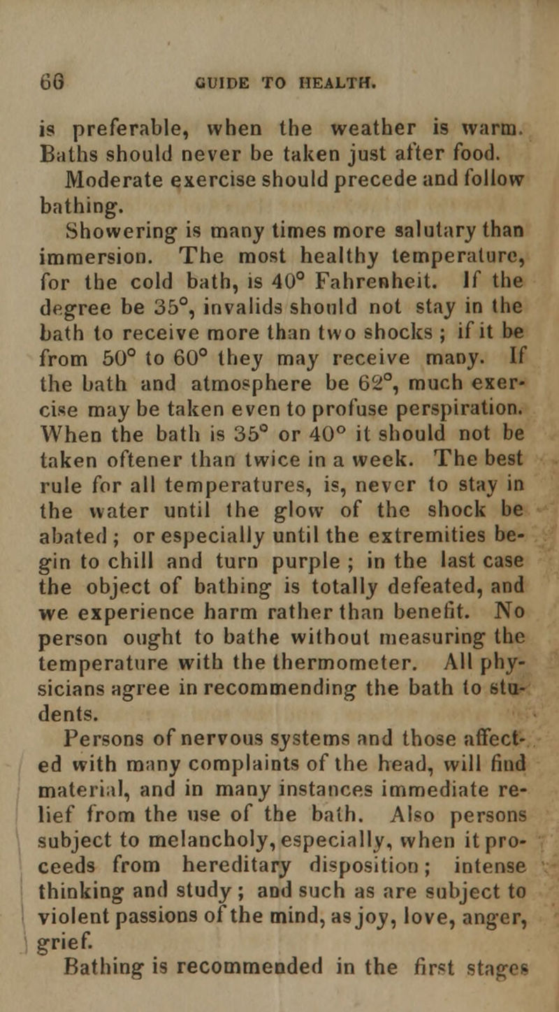 is preferable, when the weather is warm. Baths should never be taken just after food. Moderate exercise should precede and follow bathing. Showering is many times more salutary than immersion. The most healthy temperature, for the cold bath, is 40 Fahrenheit. If the degree be 35°, invalids should not stay in the bath to receive more than two shocks ; if it be from 50° to 60° they may receive many. If the bath and atmosphere be 62°, much exer- cise may be taken even to profuse perspiration. When the bath is 35° or 40° it should not be taken oftener than twice in a week. The best rule for all temperatures, i«, never to stay in the water until the glow of the shock be abated ; or especially until the extremities be- gin to chill and turn purple ; in the last case the object of bathing is totally defeated, and we experience harm rather than benefit. No person ought to bathe without measuring the temperature with the thermometer. All phy- sicians agree in recommending the bath to stu- dents. Persons of nervous systems and those affect-, ed with many complaints of the head, will find material, and in many instances immediate re- lief from the use of the balh. Also persons subject to melancholy, especially, when it pro- ceeds from hereditary disposition; intense thinking and study ; and such as are subject to \ violent passions of the mind, as joy, love, anger, \ grief. Bathing is recommeoded in the first stages