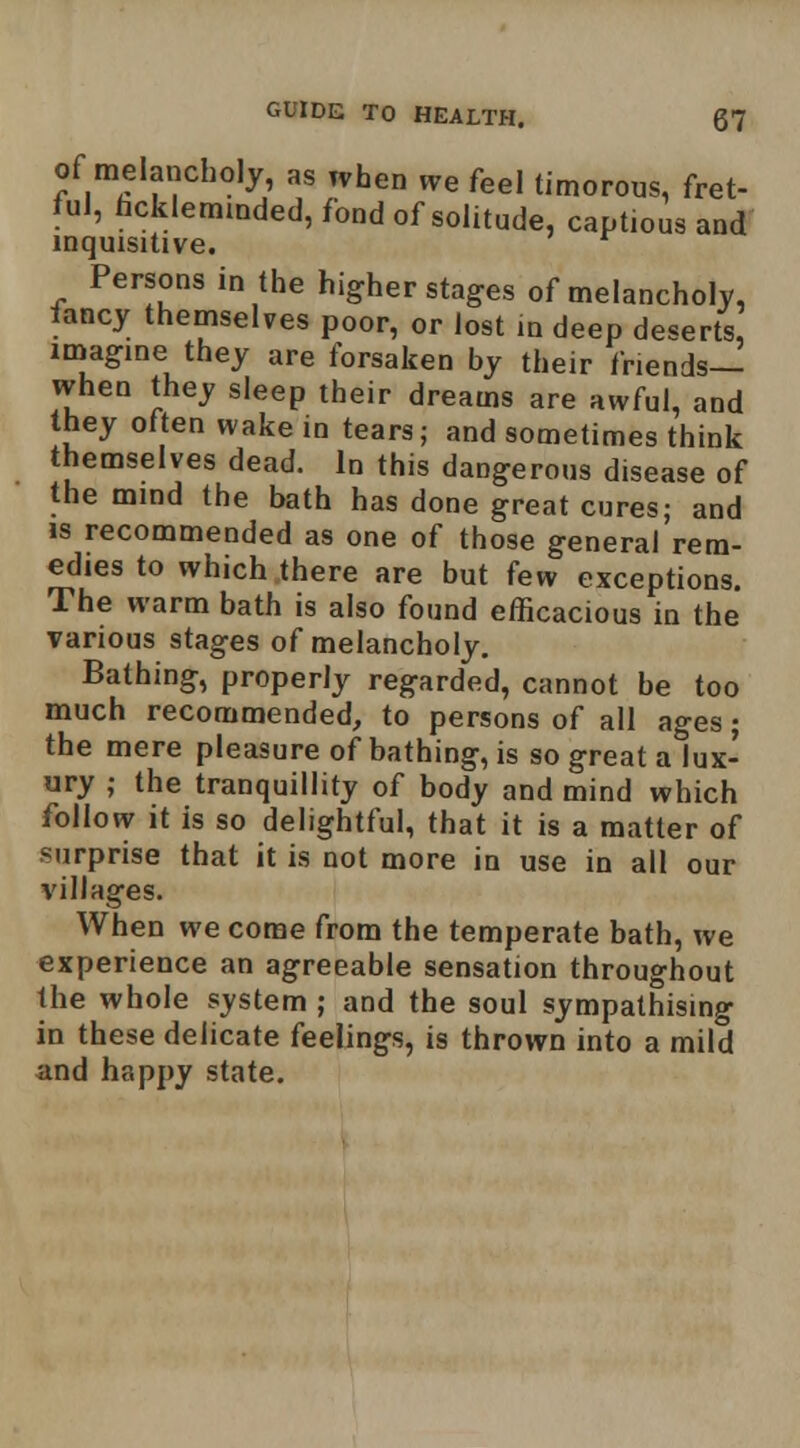 of melancholy, as when we feel timorous, fret- ful, hcklemmded, fond of solitude, captious and mquisitive. Persons in the higher stages of melancholy, fancy themselves poor, or lost in deep deserts imagine they are forsaken by their friends— when they sleep their dreams are awful, and they often wake in tears; and sometimes think themselves dead. In this dangerous disease of the mind the bath has done great cures; and IS recommended as one of those general rem- edies to which there are but few exceptions. The warm bath is also found efficacious in the various stages of melancholy. Bathing, properly regarded, cannot be too much recommended, to persons of all ages; the mere pleasure of bathing, is so great a lux- ury ; the tranquillity of body and mind which follow it is so delightful, that it is a matter of surprise that it is not more in use in all our villages. When we come from the temperate bath, we experience an agreeable sensation throughout the whole s_ystem ; and the soul sympathising in these delicate feelings, is thrown into a mild and happy state.
