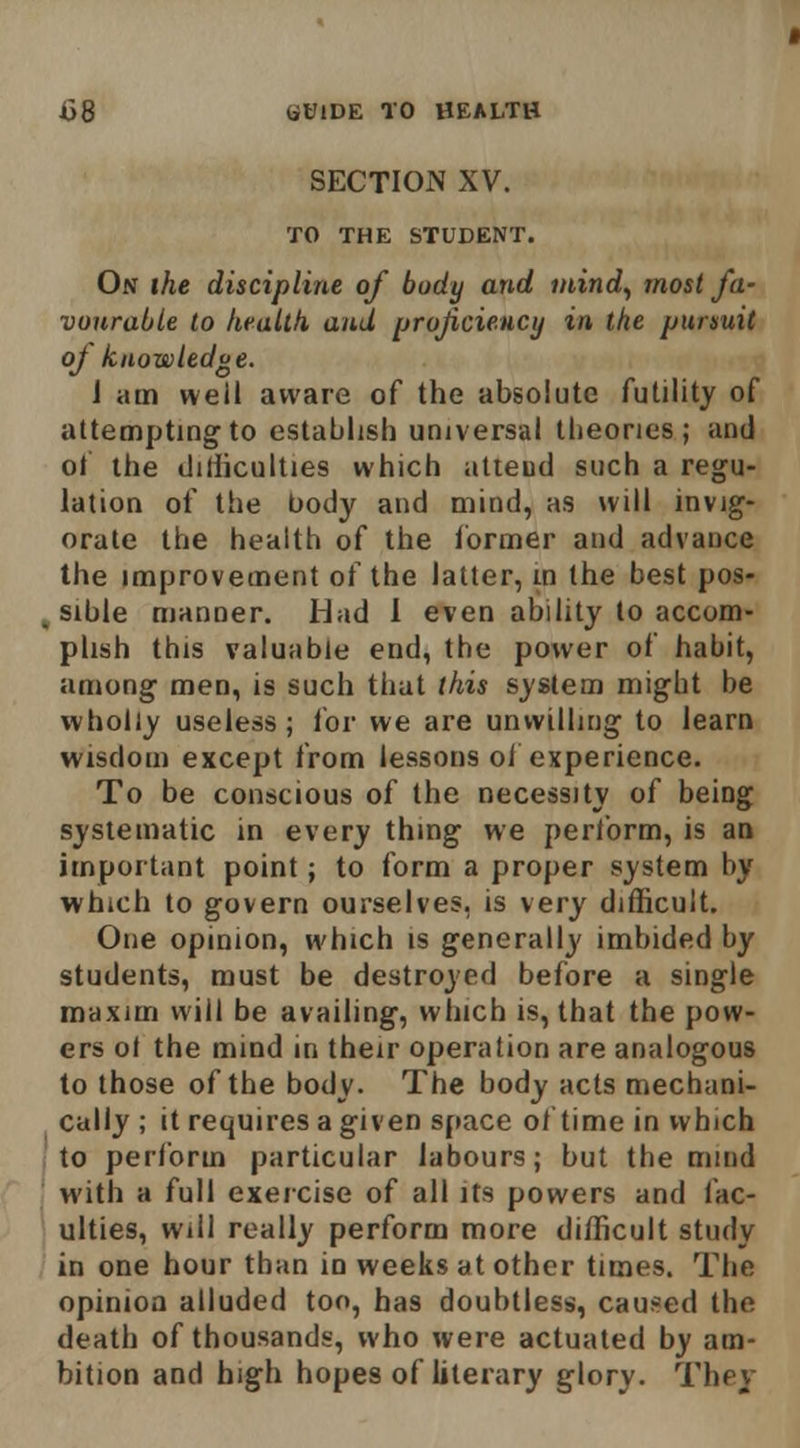 SECTION XV. TO THE STUDENT. On the discipline of body and inind^ most fa- vourable to health, and proficiency in the pursuit oj knowledge. J am well aware of the absolute futility of attempting to establish universal theories; and ot the liithculties which alieud such a regu- lation of the body and mind, as will invig- orate the health of the former and advance the improvement of the latter, m the best pos- sible manner. Had 1 even ability to accom- plish this valuable end, the power of habit, among men, is such that this system might be wholly useless ; for we are unwilling to learn wisdom except from lessons oi experience. To be conscious of the necessity of being systematic in every thing we perform, is an important point; to form a proper system by which to govern ourselves, is very difficult. One opinion, which is generally imbided by students, must be destroyed before a single maxim will be availing, which is, that the pow- ers ol the mind in their operation are analogous to those of the body- The body acts mechani- cally ; it requires a given space of time in which to perform particular labours; but the mmd with a full exercise of all its powers and fac- ulties, Will really perform more difficult study in one hour than in weeks at other times. The opinion alluded too, has doubtless, caused the death of thousands, who were actuated by am- bition and high hopes of literary glory. They