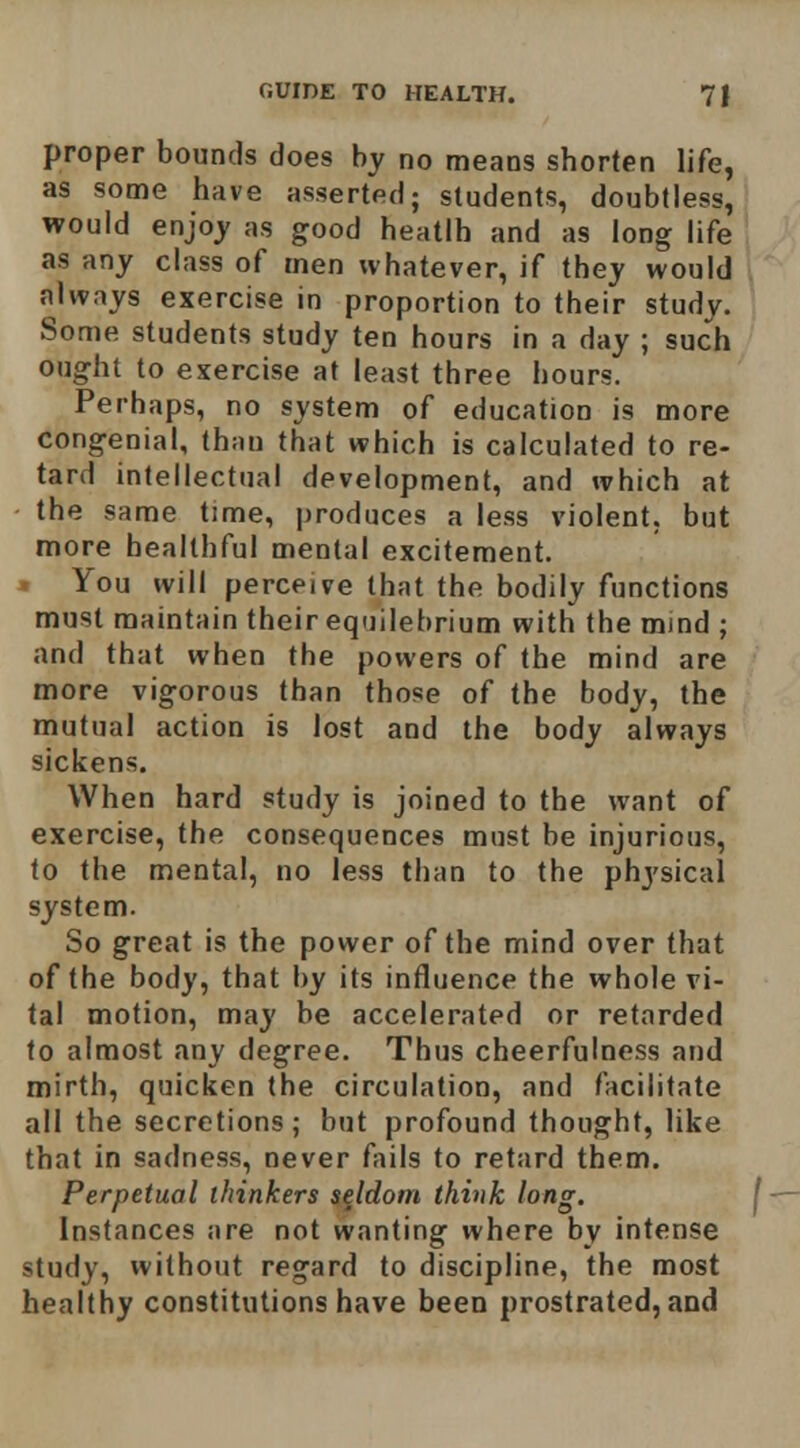 proper bounds does by no means shorten life, as some have asserted; students, doubtless, would enjoy as good heatlh and as long life as any class of men whatever, if they would always exercise in proportion to their study. Some students study ten hours in a day ; such ought to exercise at least three hours. Perhaps, no system of education is more congenial, than that which is calculated to re- tard intellectual development, and which at the same time, produces a less violent, but more healthful mental excitement, » You will perceive that the bodily functions must maintain their eqiiilehrium with the mind ; and that when the powers of the mind are more vigorous than those of the body, the mutual action is lost and the body always sickens. When hard study is joined to the want of exercise, the consequences must be injurious, to the mental, no less than to the physical system. So great is the power of the mind over that of the body, that by its influence the whole vi- tal motion, may be accelerated or retarded to almost any degree. Thus cheerfulness and mirth, quicken the circulation, and facilitate all the secretions; but profound thought, like that in sadness, never Aiils to retard them. Perpetual thinkers seldom think long. Instances are not wanting where by intense study, without regard to discipline, the most healthy constitutions have been prostrated, and