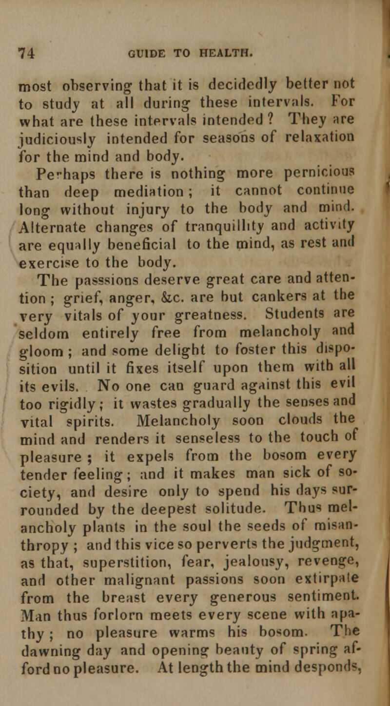 most observing that it is decidedly better not to study at all during these intervals. For what are these intervals intended ? They are judiciously intended for seasons of relaxation for the mind and body. Perhaps there is nothing more pernicious than deep mediation; it cannot continue long without injury to the body and mirui. Alternate changes of tranquillity and activity are equally beneficial to the mind, as rest and exercise to the body. The passsions deserve great care and atten- tion ; grief, anger, &,c. are but cankers at the very vitals of your greatness. Students are seldom entirely free from melancholy and gloom ; and some delight to foster this dispo- sition until it fixes itself upon them with all its evils. No one can guard against this evil too rigidly; it wastes gradually the senses and vital spirits. Melancholy soon clouds the mind and renders it senseless to the touch of pleasure ; it expels from the bosom every tender feeling; and it makes man sick of so- ciety, and desire only to spend his days sur- rounded by the deepest solitude. Thus mel- ancholy plants in the soul the seeds of misan- thropy ; and this vice so perverts the judgment, as that, superstition, fear, jealousy, revenge, and other malignant passions soon extirpate from the breast every generous sentiment. Man thus forlorn meets every scene with apa- thy ; no pleasure warms his bosom. The dawning day and opening beauty of spring af- ford no pleasure. At length the mind desponds,