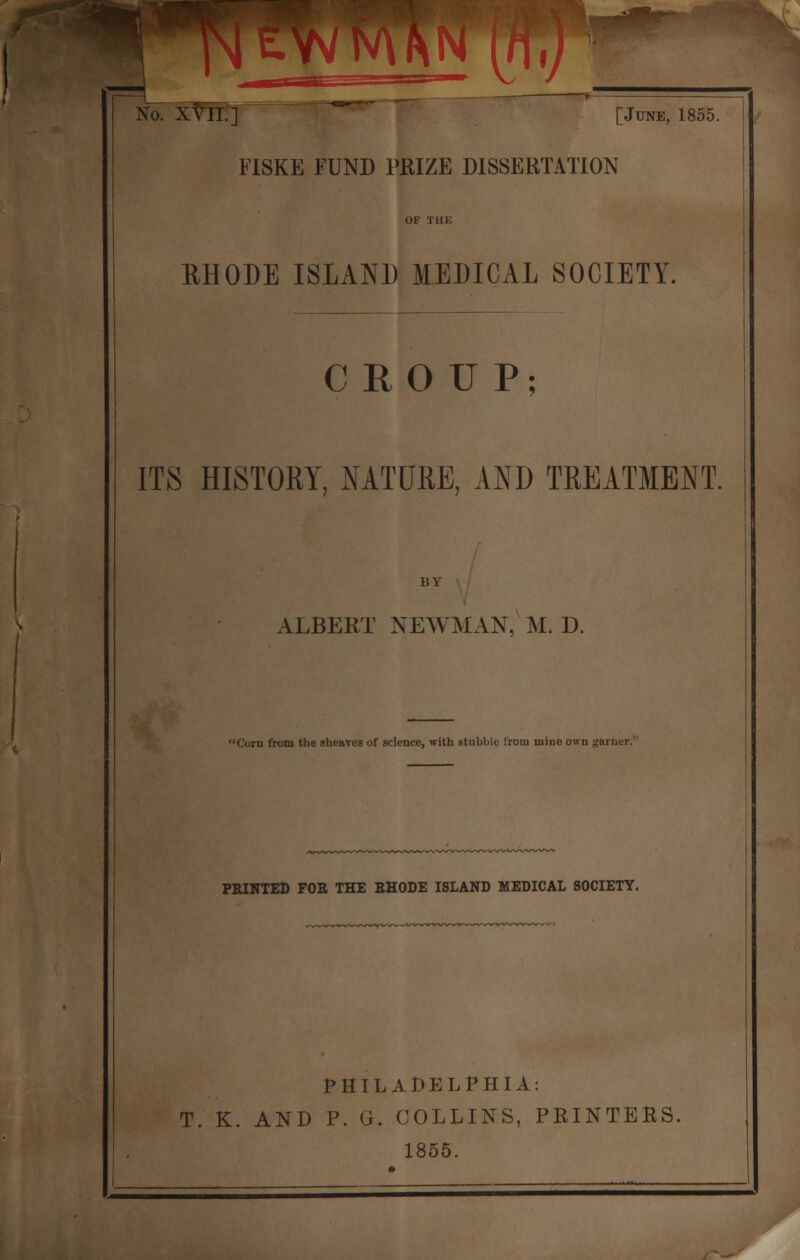 pitwTAhn rnr/ No. XVII.] [June, 1855. FISKE FUND PRIZE DISSERTATION OF Tin; RHODE ISLAND MEDICAL SOCIETY. CROUP; ITS HISTORY, NATURE, AND TREATMENT. BY ALBERT NEWMAN, M. D. 'Corn from the shcaTes of science, with stubble irom mine own garner. PRINTED FOE THE EHODE ISLAND MEDICAL SOCIETY. PHILADELPHIA: T. K. AND P. G. COLLINS, PRINTERS, 1855.