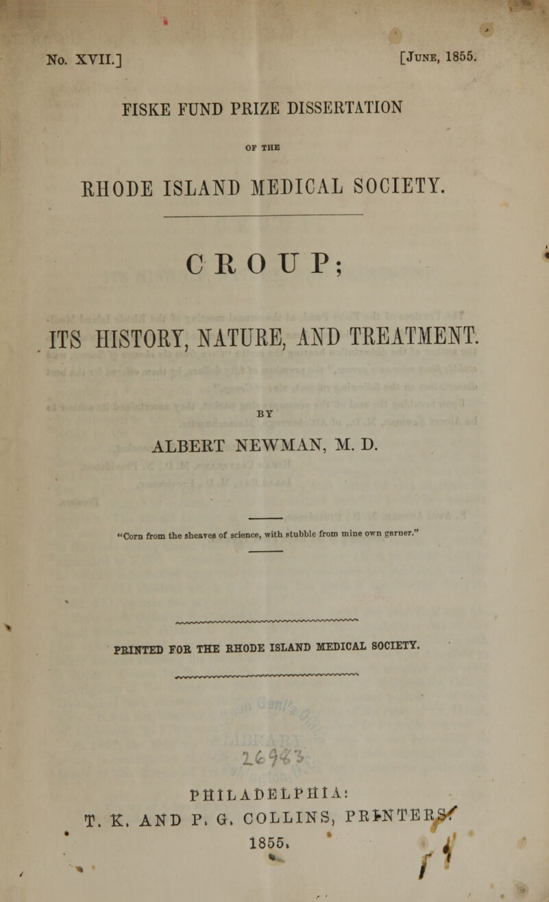 » No. XVII.] [June, 1855. FISKE FUND PRIZE DISSERTATION OF THE RHODE ISLAND MEDICAL SOCIETY. CROUP; ITS HISTORY, NATURE, AND TREATMENT. BY ALBERT NEWMAN, M. D. Corn from the sheaves of science, with stubble from mine own garner.' PBINTED FOE THE EHODE ISLAND MEDICAL SOCIETY. •LA PHILADELPHIA: T. K. AND P. G. COLLINS, PBtNTER^ 1855. g n