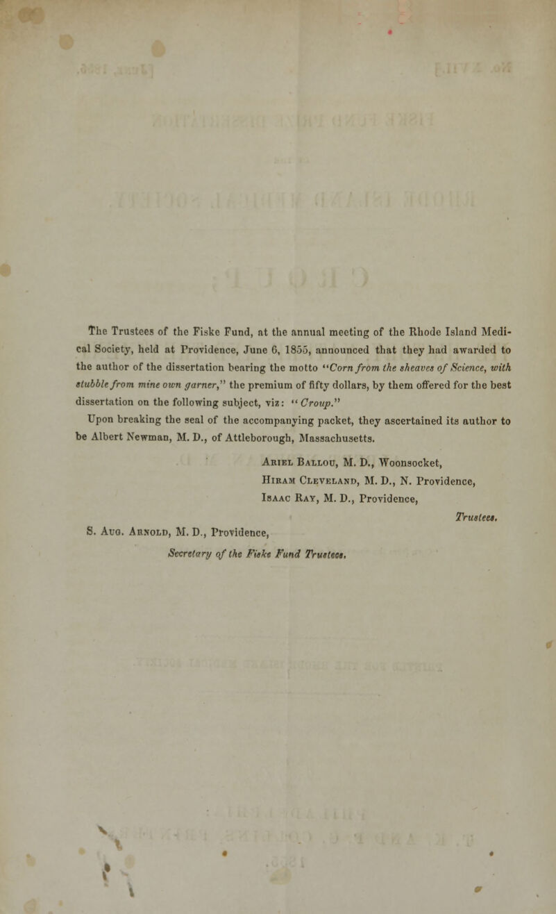 The Trustees of the Fiskc Fund, nt the annual meeting of the Rhode Island Medi- cal Society, held at Providence, June 6, 1855, announced that they had awarded to the author of the dissertation bearing the motto Corn from the sheaves of Science, with stubble from mine own garner the premium of fifty dollars, by them offered for the best dissertation on the following subject, viz:  Croup. Upon breaking the seal of the accompanying packet, they ascertained its author to be Albert Newman, M. D., of Attleborough, Massachusetts. Ariel Ballou, M. D., Woonsocket, Hiram Cleveland, M. D., N. Providence, Isaac Ray, M. D., Providence, Trustees. S. Aug. Arnold, M. D., Providence, Secretary of the Fiske Fund Trustees.